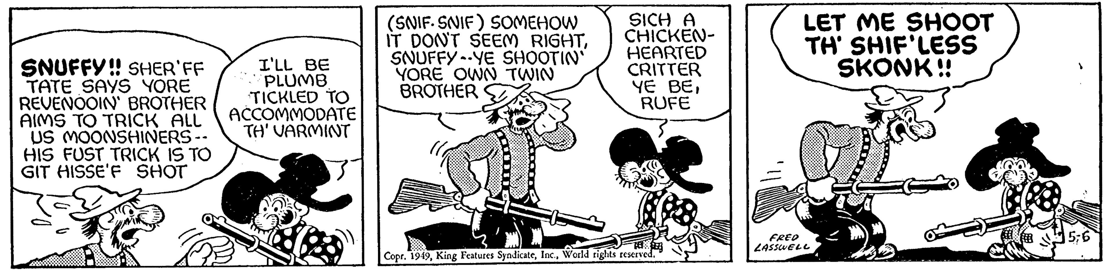 Fictional character OCR: SNUFFY!! SHER'FF TATE SAYS YORE REVENOOIN' BROTHER AIMS TO TRICK ALL US MOONSHINERS -- HIS FUST TRICK IS TO GIT HISSE'F SHOT I'LL BE PLUMB TICKLED TO ACCOMMODATE TH' VARMINT (SNIF. SNIF) SOMEHOW IT DON'T SEEM RIGHTSNUFFY YE SHOOTIN' YORE OWN TWIN BROTHER SICH A CHICKEN- HEARTED CRITTER YE BERUFE Copr. 1949World rights reserved. LET ME SHOOT TH' SHIF'LESS SKONK!! FRED LASSWELL 5;6 SNUFFY !! SHER'FF TATE SAYS YORE REVENOOIN ' BROTHER AIMS TO TRICK ALL US MOONSHINERS -- HIS FUST TRICK IS TO GIT HISSE'F SHOT I'LL BE PLUMB TICKLED TO ACCOMMODATE TH ' VARMINT ( SNIF . SNIF ) SOMEHOW IT DON'T SEEM RIGHTSNUFFY YE SHOOTIN ' YORE OWN TWIN BROTHER SICH A CHICKEN HEARTED CRITTER YE BERUFE Copr . 1949King Features SyndicateWorld rights reserved . LET ME SHOOT TH ' SHIF'LESS SKONK !! FRED LASSWELL 5 ; 6