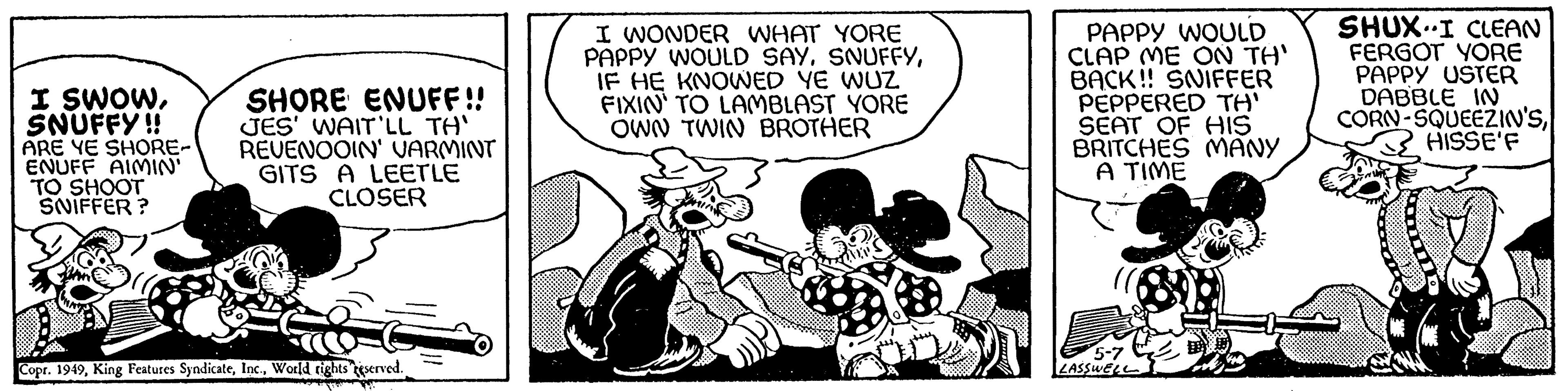 Humour OCR: I SWOWSNUFFY!! ARE YE SHORE- ENUFF AIMIN' TO SHOOT SNIFFER? SHORE ENUFF!! JES' WAIT'LL TH' REVENOOIN' VARMINT GITS A LEETLE CLOSER Copr. 1949World rights reserved. wyp I WONDER WHAT YORE PAPPY WOULD SAYIF HE KNOWED YE WUZ FIXIN' TO LAMBLAST YORE OWN TWIN BROTHER PAPPY WOULD CLAP ME ON TH' BACK!! SNIFFER PEPPERED TH' SEAT OF HIS BRITCHES MANY A TIME 5-7 LASSWELL SHUX-I CLEAN FERGOT YORE PAPPY USTER DABBLE IN CORN-SQUEEZIN'SHISSE'F I SWOWSNUFFY !! ARE YE SHORE ENUFF AIMIN ' TO SHOOT SNIFFER ? SHORE ENUFF !! JES ' WAIT'LL TH ' REVENOOIN ' VARMINT GITS A LEETLE CLOSER Copr . 1949King Features SyndicateWorld rights reserved . wyp I WONDER WHAT YORE PAPPY WOULD SAYIF HE KNOWED YE WUZ FIXIN ' TO LAMBLAST YORE OWN TWIN BROTHER PAPPY WOULD CLAP ME ON TH ' BACK !! SNIFFER PEPPERED TH ' SEAT OF HIS BRITCHES MANY A TIME 5-7 LASSWELL SHUX - I CLEAN FERGOT YORE PAPPY USTER DABBLE IN CORN - SQUEEZIN'S
