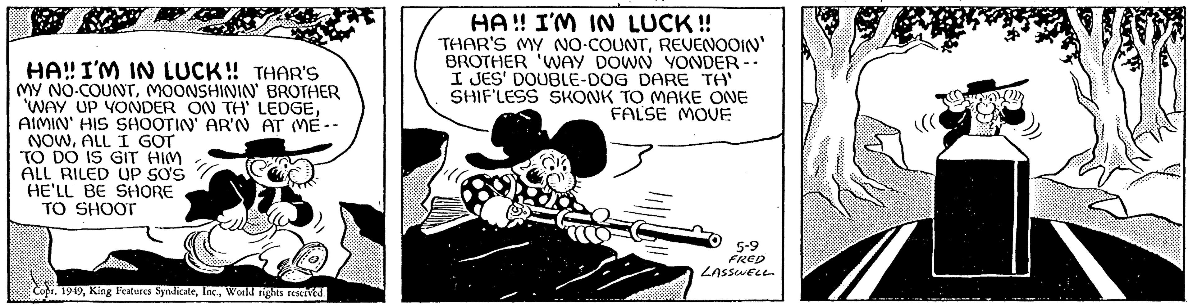 Line art OCR: HA!! I'M IN LUCK!! THAR'S MY NO-COUNTMOONSHININ' BROTHER 'WAY UP YONDER ON TH' LEDGEAIMIN' HIS SHOOTIN' AR'N AT ME-- NOWALL I GOT TO DO IS GIT HIM ALL RILED UP SO'S HE'LL BE SHORE TO SHOOT Copr. 1949World rights reserved. HA!! I'M IN LUCK!! THAR'S MY NO-COUNTREVENOOIN' BROTHER 'WAY DOWN YONDER -- I JES' DOUBLE-DOG DARE TA' SHIF'LESS SKONK TO MAKE ONE FALSE MOVE 5-9 FRED LASSWELL HA !! I'M IN LUCK !! THAR'S MY NO - COUNTMOONSHININ ' BROTHER ' WAY UP YONDER ON TH ' LEDGEAIMIN ' HIS SHOOTIN ' AR'N AT ME- NOWALL I GOT TO DO IS GIT HIM ALL RILED UP SO'S HE'LL BE SHORE TO SHOOT Copr . 1949King Features SyndicateWorld rights reserved . HA !! I'M IN LUCK !! THAR'S MY NO - COUNTREVENOOIN ' BROTHER ' WAY DOWN YONDER -- I JES ' DOUBLE - DOG DARE TA ' SHIF'LESS SKONK TO MAKE ONE FALSE MOVE 5-9 FRED LASSWELL