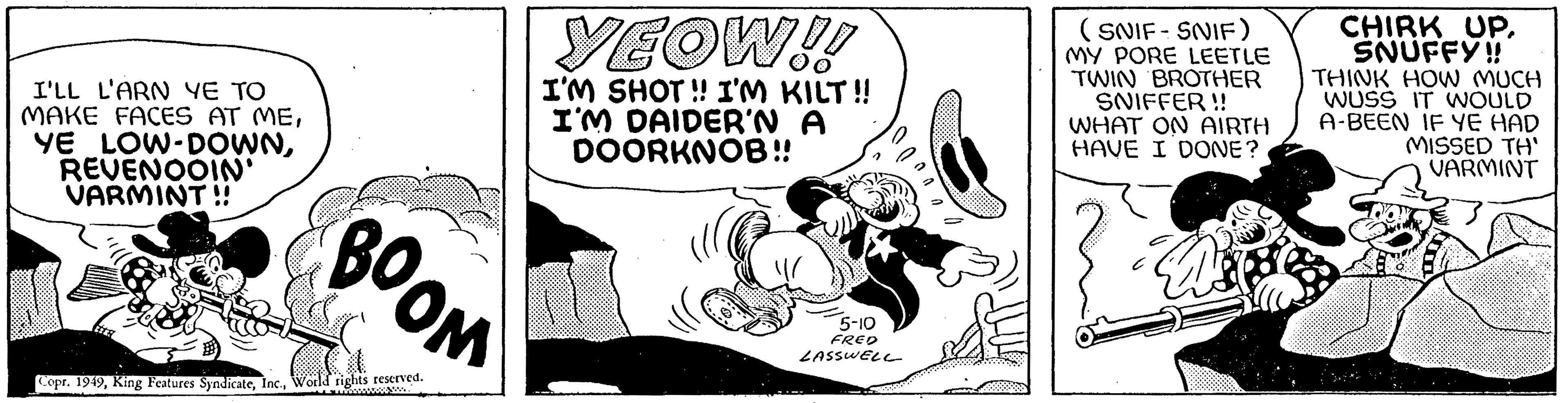 Line art OCR: I'LL L'ARN YE TO MAKE FACES AT MEREVENOOIN' VARMINT!! *** YEOW!! I'M SHOT!! I'M KILT!! I'M DAIDER'N A DOORKNOB!! BOOM Copr. 1949World rights reserved. 5-10 FRED LASSWELL (SNIF-SNIF) MY PORE LEETLE TWIN BROTHER SNIFFER!! WHAT ON AIRTH HAVE I DONE? ? D CHIRK UPSNUFFY!! THINK HOW MUCH WUSS IT WOULD A-BEEN IF YE HAD MISSED TH' VARMINT I'LL L'ARN YE TO MAKE FACES AT MEYE LOW - DOWNREVENOOIN ' VARMINT !! *** YEOW !! I'M SHOT !! I'M KILT !! I'M DAIDER'N A DOORKNOB !! BOOM Copr . 1949King Features SyndicateWorld rights reserved . 5-10 FRED LASSWELL ( SNIF - SNIF ) MY PORE LEETLE TWIN BROTHER SNIFFER !! WHAT ON AIRTH HAVE I DONE ? ? D CHIRK UPSNUFFY !! THINK HOW MUCH WUSS IT WOULD A - BEEN IF YE HAD MISSED TH ' VARMINT