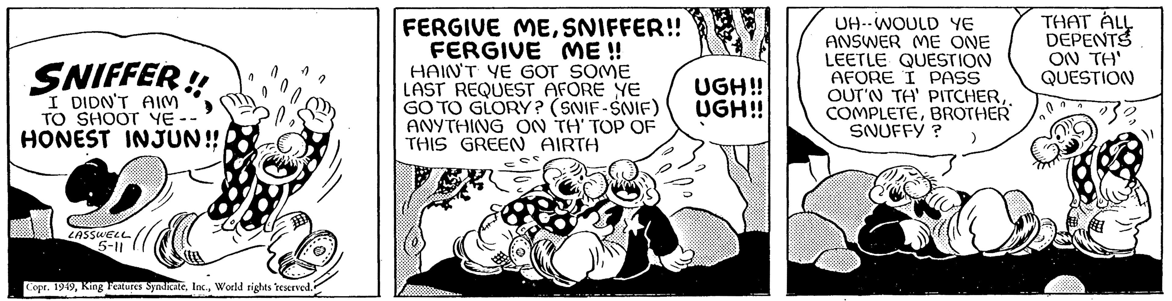 Line art OCR: I DIDN'T AIM TO SHOOT YE- HONEST INJUN!! LASSWELL 5-11 Na Copr. 1949World rights reserved. FERGIVE MESNIFFER!! FERGIVE ME !! HAIN'T YE GOT SOME LAST REQUEST AFORE YE GO TO GLORY? (SNIF-SNIF) ANYTHING ON TH' TOP OF THIS GREEN AIRTH UGH!! UGH!! UH--WOULD YE ANSWER ME ONE LEETLE QUESTION AFORE I PASS OUT'N TH' PITCHER. COMPLETEBROTHER SNUFFY? THAT ALL DEPENTS ON TH' QUESTION 5688 1 2 I DIDN'T AIM TO SHOOT YE HONEST INJUN !! LASSWELL 5-11 Na Copr . 1949King Features SyndicateWorld rights reserved . FERGIVE MESNIFFER !! FERGIVE ME !! HAIN'T YE GOT SOME LAST REQUEST AFORE YE GO TO GLORY ? ( SNIF - SNIF ) ANYTHING ON TH ' TOP OF THIS GREEN AIRTH UGH !! UGH !! UH -- WOULD YE ANSWER ME ONE LEETLE QUESTION AFORE I PASS OUT'N TH ' PITCHER. COMPLETEBROTHER SNUFFY ? THAT ALL DEPENTS ON TH ' QUESTION 5688 1 2