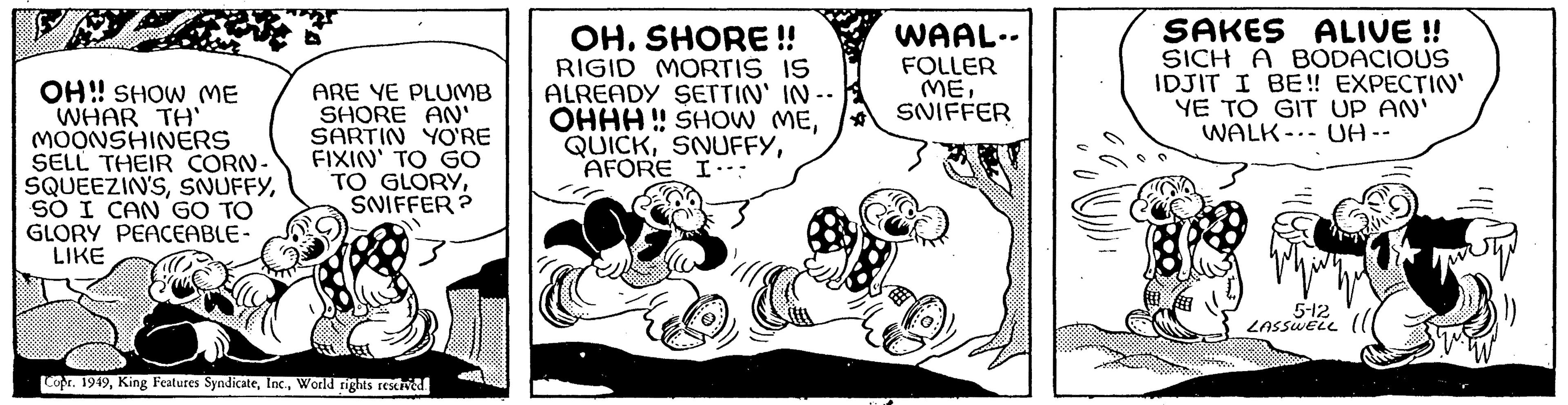 Illustration OCR: OH!! SHOW ME WHAR TH' MOONSHINERS SELL THEIR CORN- SQUEEZIN'SSO I CAN GO TO GLORY PEACEABLE- LIKE ARE YE PLUMB SHORE AN' SARTIN YO'RE FIXIN' TO GO TO GLORYSNIFFER? Copr. 1949World rights reserved. OH. SHORE!! RIGID MORTIS IS ALREADY SETTIN' IN -- OHHH!! SHOW ME* QUICKAFORE I… WAAL.. FOLLER MESNIFFER SAKES ALIVE !! SICH A BODACIOUS IDJIT I BE!! EXPECTIN' YE TO GIT UP AN' WALK UA -- 5-12 LASSWELL OH !! SHOW ME WHAR TH ' MOONSHINERS SELL THEIR CORN SQUEEZIN'SSO I CAN GO TO GLORY PEACEABLE LIKE ARE YE PLUMB SHORE AN ' SARTIN YO'RE FIXIN ' TO GO TO GLORYSNIFFER ? Copr . 1949King Features SyndicateWorld rights reserved . OH . SHORE !! RIGID MORTIS IS ALREADY SETTIN ' IN -- OHHH !! SHOW ME* QUICKAFORE I … WAAL .. FOLLER MESNIFFER SAKES ALIVE !! SICH A BODACIOUS IDJIT I BE !! EXPECTIN ' YE TO GIT UP AN ' WALK UA -- 5-12 LASSWELL