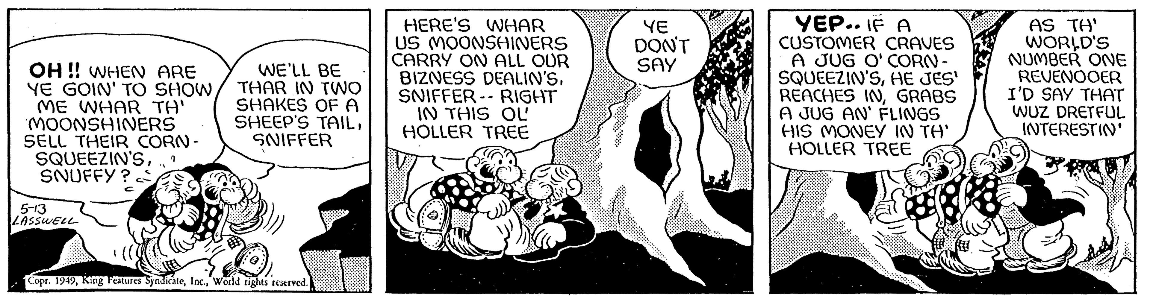 Monochrome OCR: OH!! WHEN ARE YE GOIN' TO SHOWME WHAR TH' MOONSHINERS SELL THEIR CORN- SQUEEZIN'S7 SNUFFY? 5-13 LASSWELL WE'LL BE THAR IN TWO SHAKES OF A SHEEP'S TAILSNIFFER Copr. 1949World rights reserved. HERE'S WHAR US MOONSHINERS CARRY ON ALL OUR BIZNESS DEALIN'SSNIFFER RIGHT IN THIS OL HOLLER TREE YE DON'T SAY YEP.. IF A CUSTOMER CRAVES A JUG O' CORN- SQUEEZIN'SHE JES' REACHES INGRABS A JUG AN' FLINGS HIS MONEY IN TH' HOLLER TREE AS TH' WORLD'S NUMBER ONE REVENOOER I'D SAY THAT WUZ DRETFUL INTERESTIN' OH !! WHEN ARE YE GOIN ' TO SHOWME WHAR TH ' MOONSHINERS SELL THEIR CORN SQUEEZIN'S7 SNUFFY ? 5-13 LASSWELL WE'LL BE THAR IN TWO SHAKES OF A SHEEP'S TAILSNIFFER Copr . 1949King Features SyndicateWorld rights reserved . HERE'S WHAR US MOONSHINERS CARRY ON ALL OUR BIZNESS DEALIN'SSNIFFER RIGHT IN THIS OL HOLLER TREE YE DON'T SAY YEP .. IF A CUSTOMER CRAVES A JUG O ' CORN SQUEEZIN'SHE JES ' REACHES INGRABS A JUG AN ' FLINGS HIS MONEY IN TH ' HOLLER TREE AS TH ' WORLD'S NUMBER ONE REVENOOER I'D SAY THAT WUZ DRETFUL INTERESTIN '