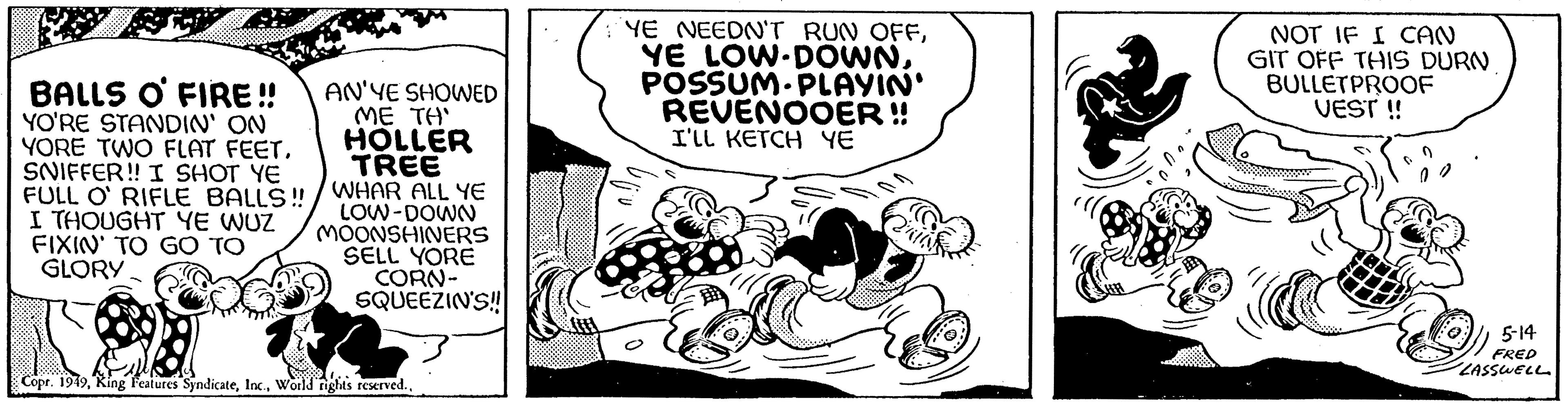 Fiction OCR: BALLS O FIRE!! YO'RE STANDIN' ON YORE TWO FLAT FEET. SNIFFER!! I SHOT YE FULL O' RIFLE BALLS!! I THOUGHT YE WUZ FIXIN' TO GO TO GLORY AN'YE SHOWED ME TH' HOLLER TREE WHAR ALL YE LOW-DOWN MOONSHINERS SELL YORE CORN- SQUEEZIN'S!! Copr. 1949World rights reserved.. YE NEEDN'T RUN OFFPOSSUM-PLAYIN' REVENOOER !! I'LL KETCH ?? Qui & W NOT IF I CAN GIT OFF THIS DURN BULLETPROOF VEST !! 5-14 FR LASSWELL BALLS O FIRE !! YO'RE STANDIN ' ON YORE TWO FLAT FEET . SNIFFER !! I SHOT YE FULL O ' RIFLE BALLS !! I THOUGHT YE WUZ FIXIN ' TO GO TO GLORY AN'YE SHOWED ME TH ' HOLLER TREE WHAR ALL YE LOW - DOWN MOONSHINERS SELL YORE CORN SQUEEZIN'S !! Copr . 1949King Features SyndicateWorld rights reserved .. YE NEEDN'T RUN OFFYE LOW - DOWNPOSSUM - PLAYIN ' REVENOOER !! I'LL KETCH ?? Qui & W NOT IF I CAN GIT OFF THIS DURN BULLETPROOF VEST !! 5-14 FR LASSWELL