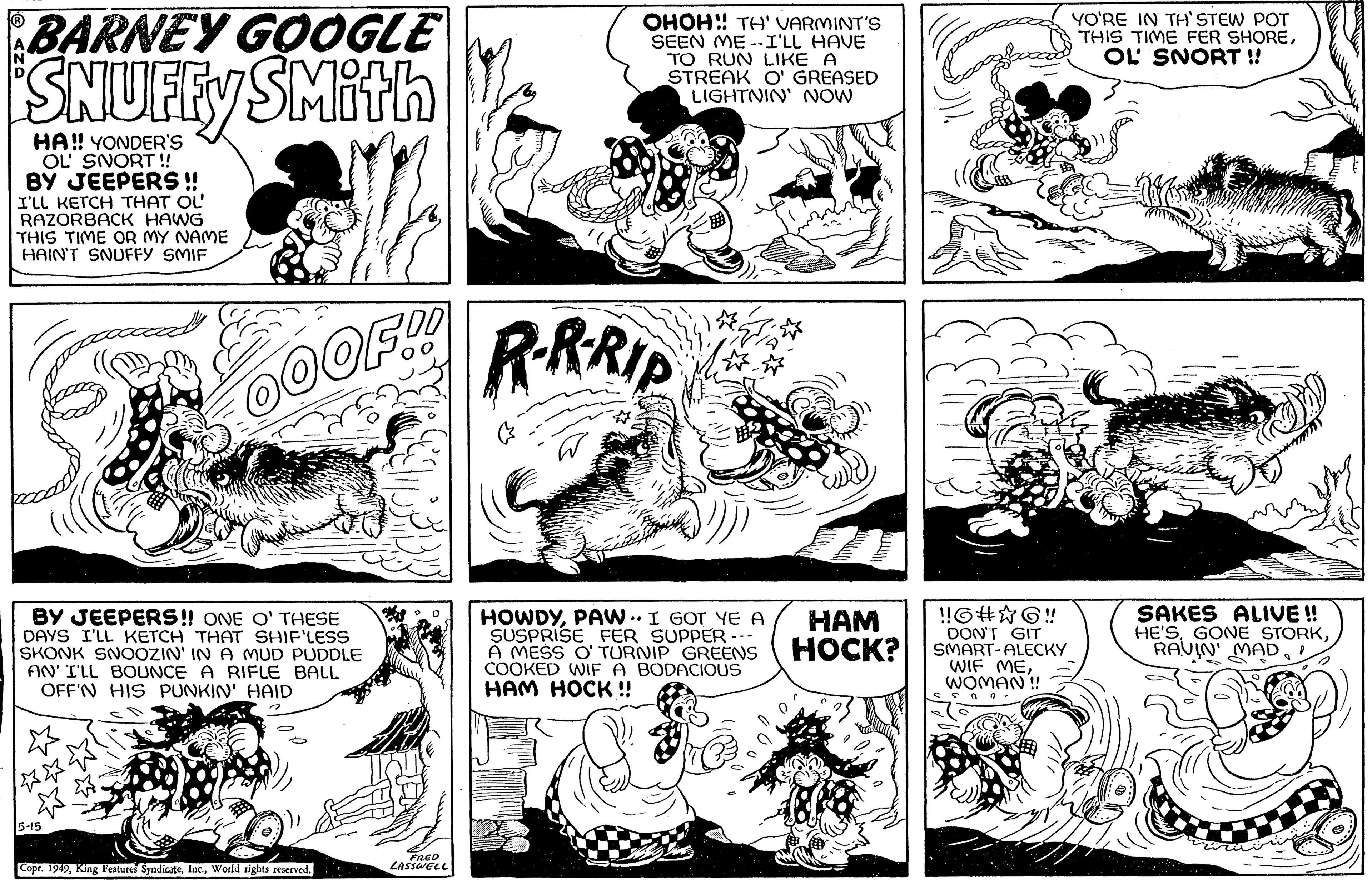 Line OCR: N BARNEY GOOGLE SMith HA!! YONDER'S OL' SNORT!! BY JEEPERS !! I'LL KETCH THAT OL RAZORBACK HAWG THIS TIME OR MY NAME HAIN'T SNUFFY SMIF *** BY JEEPERS!! ONE O' THESE DAYS I'LL KETCH THAT SHIF'LESS SKONK SNOOZIN' IN A MUD PUDDLE AN' I'LL BOUNCE A RIFLE BALL OFF'N HIS PUNKIN' HAID 5-15 MICE OOOF.!! Copr. 1949World rights reserved. FRED LASSWELL OHOH!! TH' VARMINT'S SEEN ME--I'LL HAVE TO RUN LIKE A STREAK O' GREASED LIGHTNIN' NOW R·R·RIP HOWDYPAW.. I GOT YE A SUSPRISE FER SUPPER A MESS O' TURNIP GREENS COOKED WIF A BODACIOUS HAM HOCK!! HAM HOCK? !!G#?6!! DON'T GIT SMART-ALECKY WIF MEWOMAN!! ?? 2. YO'RE IN TH'STEW POT THIS TIME FER SHOREOL SNORT !! SAKES ALIVE!! HE'SRAVIN MAD N BARNEY GOOGLE SMith HA !! YONDER'S OL ' SNORT !! BY JEEPERS !! I'LL KETCH THAT OL RAZORBACK HAWG THIS TIME OR MY NAME HAIN'T SNUFFY SMIF *** BY JEEPERS !! ONE O ' THESE DAYS I'LL KETCH THAT SHIF'LESS SKONK SNOOZIN ' IN A MUD PUDDLE AN ' I'LL BOUNCE A RIFLE BALL OFF'N HIS PUNKIN ' HAID 5-15 MICE OOOF . !! Copr . 1949King Features SyndicateWorld rights reserved . FRED LASSWELL OHOH !! TH ' VARMINT'S SEEN ME -- I'LL HAVE TO RUN LIKE A STREAK O ' GREASED LIGHTNIN ' NOW R · R · RIP HOWDYPAW .. I GOT YE A SUSPRISE FER SUPPER A MESS O ' TURNIP GREENS COOKED WIF A BODACIOUS HAM HOCK !! HAM HOCK ? !! G # ? 6 !! DON'T GIT SMART - ALECKY WIF MEWOMAN !! ?? 2 . YO'RE IN TH'STEW POT THIS TIME FER SHOREOL SNORT !! SAKES ALIVE !! HE'SGONE STORKRAVIN MAD