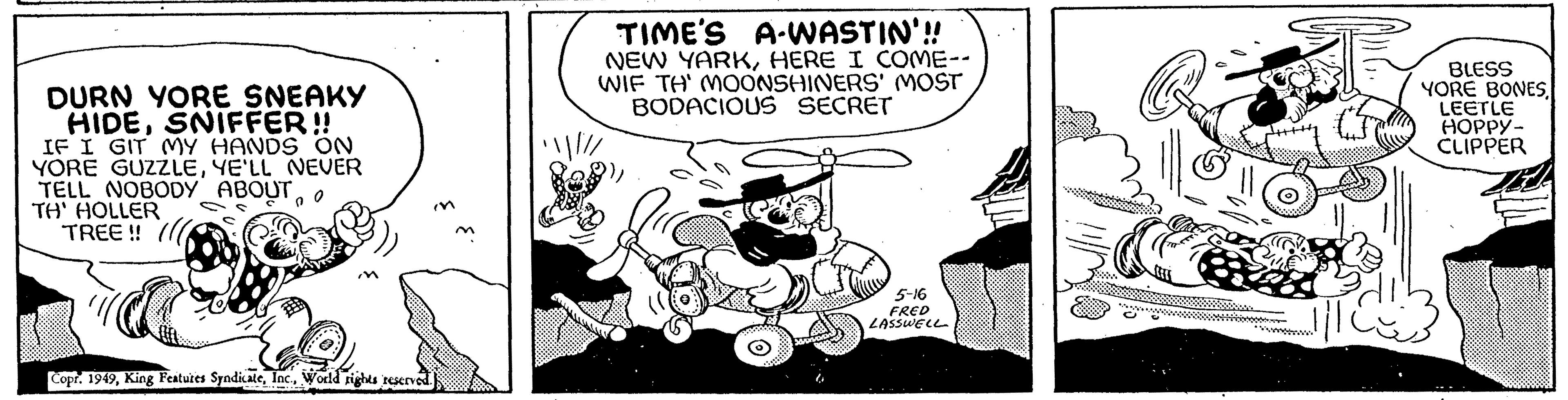 Fiction OCR: DURN YORE SNEAKY HIDESNIFFER!! IF I GIT MY HANDS ON YORE GUZZLEYE'LL NEVER TELL NOBODY ABOUT TH' HOLLER TREE!! Copr. 1949World rights reserved. n m TIME'S A-WASTIN'!! NEW YARKHERE I COME-- WIF TH' MOONSHINERS' MOST BODACIOUS SECRET ·!//// Savon 5-16 FRED LASSWELL BLESS YORE BONESLEETLE HOPPY- CLIPPER DURN YORE SNEAKY HIDESNIFFER !! IF I GIT MY HANDS ON YORE GUZZLEYE'LL NEVER TELL NOBODY ABOUT TH ' HOLLER TREE !! Copr . 1949King Features SyndicateWorld rights reserved . n m TIME'S A - WASTIN ' !! NEW YARKHERE I COME- WIF TH ' MOONSHINERS ' MOST BODACIOUS SECRET · ! //// Savon 5-16 FRED LASSWELL BLESS YORE BONESLEETLE HOPPY CLIPPER