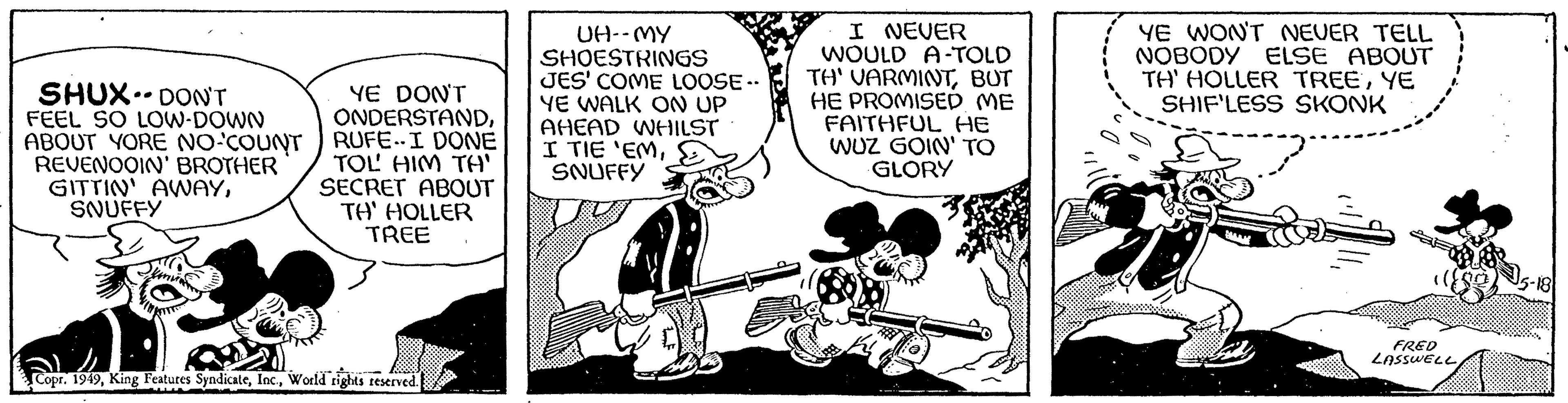 Fictional character OCR: SHUX DON'T FEEL SO LOW-DOWN ABOUT YORE NO-COUNT REVENOOIN' BROTHER GITTIN' AWAYSNUFFY YE DON'T ONDERSTANDRUFE. I DONE TOL HIM TA' SECRET ABOUT TH' HOLLER TREE Copr. 1949World rights reserved. UH--MY SHOESTRINGS JES' COME LOOSE- YE WALK ON UP AHEAD WHILST I TIE 'EMSNUFFY I NEVER WOULD A-TOLD TH' VARMINTBUT HE PROMISED ME FAITHFUL HE WUZ GOIN' TO GLORY YE WON'T NEUER TELL NOBODY ELSE ABOUT TH' HOLLER TREEYE SHIF'LESS SKONK >¨¨¨¨¨ FRED LASSWELL -18 SHUX DON'T FEEL SO LOW - DOWN ABOUT YORE NO - COUNT REVENOOIN ' BROTHER GITTIN ' AWAYSNUFFY YE DON'T ONDERSTANDRUFE . I DONE TOL HIM TA ' SECRET ABOUT TH ' HOLLER TREE Copr . 1949King Features SyndicateWorld rights reserved . UH -- MY SHOESTRINGS JES ' COME LOOSE YE WALK ON UP AHEAD WHILST I TIE ' EMSNUFFY I NEVER WOULD A - TOLD TH ' VARMINTBUT HE PROMISED ME FAITHFUL HE WUZ GOIN ' TO GLORY YE WON'T NEUER TELL NOBODY ELSE ABOUT TH ' HOLLER TREEYE SHIF'LESS SKONK > ¨¨¨¨¨ FRED LASSWELL -18