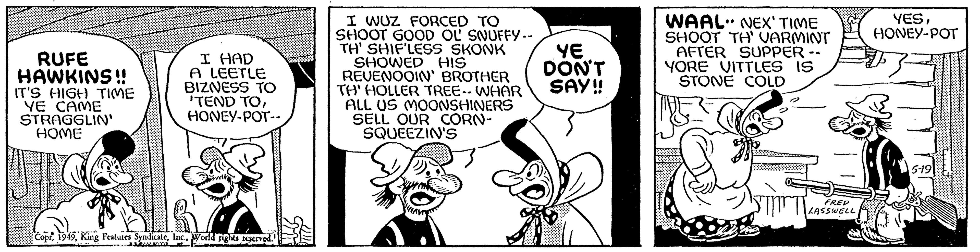 Font OCR: RUFE HAWKINS!! IT'S HIGH TIME YE CAME STRAGGLIN' HOME I HAD A LEETLE BIZNESS TO 'TEND TOHONEY-POT-- CoprWorld rights reserved. www t I WUZ FORCED TO SHOOT GOOD OL' SNUFFY -- TH' SHIF'LESS SKONK SHOWED HIS REVENOOIN' BROTHER TH' HOLLER TREE-- WHAR ALL US MOONSHINERS SELL OUR CORN- SQUEEZIN'S YE DON'T SAY!! WAAL" NEX' TIME SHOOT TH' VARMINT AFTER SUPPER -- YORE VITTLES IS STONE COLD FRED LASSWELL YESHONEY-POT 5-19 RUFE HAWKINS !! IT'S HIGH TIME YE CAME STRAGGLIN ' HOME I HAD A LEETLE BIZNESS TO ' TEND TOHONEY - POT- CoprKing Features SyndicateWorld rights reserved . www t I WUZ FORCED TO SHOOT GOOD OL ' SNUFFY -- TH ' SHIF'LESS SKONK SHOWED HIS REVENOOIN ' BROTHER TH ' HOLLER TREE-- WHAR ALL US MOONSHINERS SELL OUR CORN SQUEEZIN'S YE DON'T SAY !! WAAL " NEX ' TIME SHOOT TH ' VARMINT AFTER SUPPER -- YORE VITTLES IS STONE COLD FRED LASSWELL YESHONEY - POT 5-19