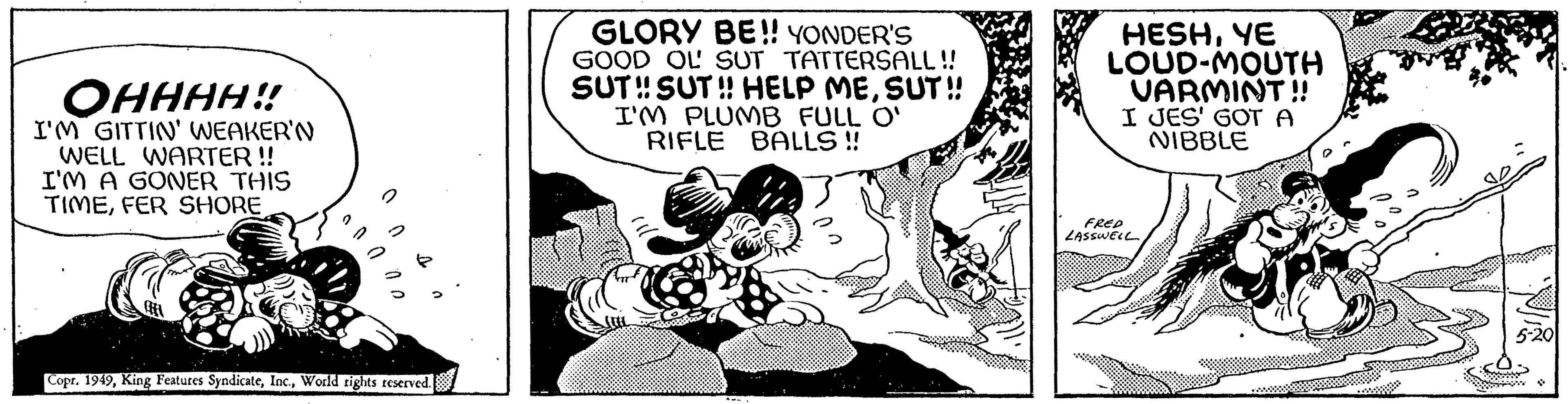 Sharing OCR: ?????!! I'M GITTIN' WEAKER'N WELL WARTER !! I'M A GONER THIS TIMEFER SHORE Copr. 1949World rights reserved. GLORY BE!! YONDER'S GOOD OU SUT TATTERSALL!! SUT!! SUT!! HELP MESUT!! I'M PLUMB FULL O' RIFLE BALLS!! HESHYE LOUD-MOUTH VARMINT!! I JES' GOT A NIBBLE FRED LASSWELL ????? !! I'M GITTIN ' WEAKER'N WELL WARTER !! I'M A GONER THIS TIMEFER SHORE Copr . 1949King Features SyndicateWorld rights reserved . GLORY BE !! YONDER'S GOOD OU SUT TATTERSALL !! SUT !! SUT !! HELP MESUT !! I'M PLUMB FULL O ' RIFLE BALLS !! HESHYE LOUD - MOUTH VARMINT !! I JES ' GOT A NIBBLE FRED LASSWELL