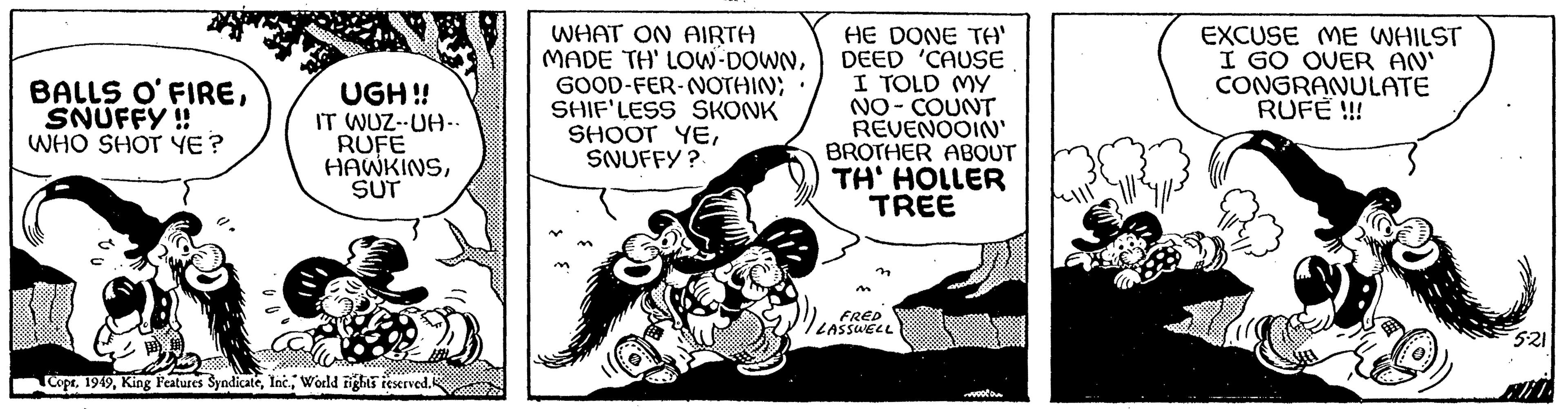 Fictional character OCR: BALLS O'FIRESNUFFY !! WHO SHOT YE? (. UGH!! IT WUZ-UH.. RUFE HAWKINSSUT CopsWorld rights reserved. WHAT ON AIRTH MADE TH' LOW-DOWNGOOD-FER-NOTHIN; SHIF'LESS SKONK SHOOT YESNUFFY? HE DONE TA' DEED 'CAUSE I TOLD MY NO-COUNT REVENOOIN' BROTHER ABOUT TH' HOLLER TREE n FRED LASSWELL Co 3gp EXCUSE ME WHILST I GO OVER AN' CONGRANULATE RUFE !!! 5:21 BALLS O'FIRESNUFFY !! WHO SHOT YE ? ( . UGH !! IT WUZ - UH .. RUFE HAWKINSSUT CopsKing Features SyndicateWorld rights reserved . WHAT ON AIRTH MADE TH ' LOW - DOWNGOOD - FER - NOTHIN ; SHIF'LESS SKONK SHOOT YESNUFFY ? HE DONE TA ' DEED ' CAUSE I TOLD MY NO - COUNT REVENOOIN ' BROTHER ABOUT TH ' HOLLER TREE n FRED LASSWELL Co 3gp EXCUSE ME WHILST I GO OVER AN ' CONGRANULATE RUFE !!! 5:21