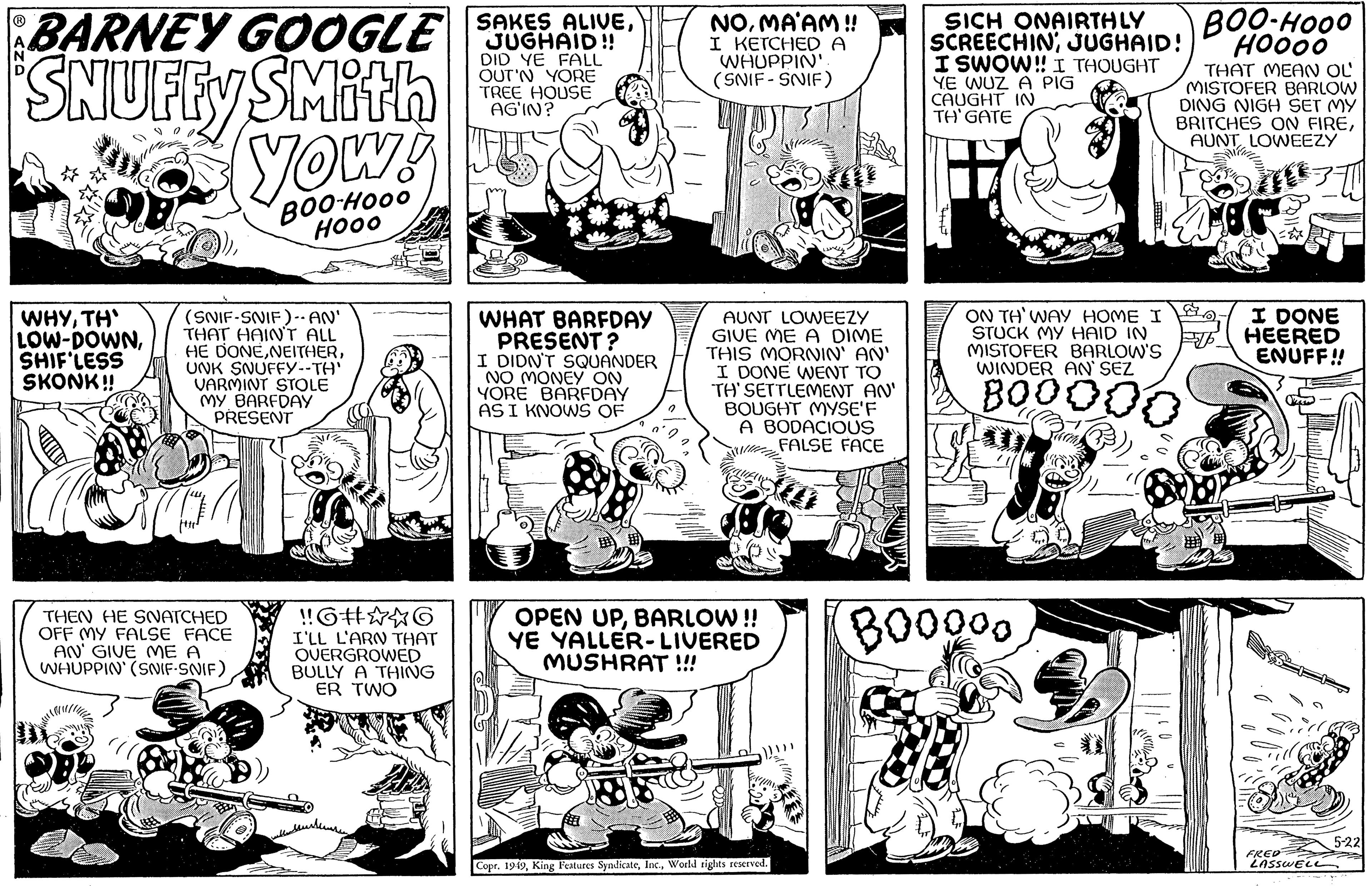 Cartoon OCR: N SAKES ALIVEBARNEY GOOGLE SCHAD!! JUGHAID!! DID YE FALL OUT'N YORE TREE HOUSE AGIN? SNUFFY SMith yow! BOO-HOOO ???? WHYTH' LOW-DOWNSHIF'LESS SKONK!! (SNIF-SNIF)-· AN' THAT HAIN'T ALL HE DONEUNK SNUFFY--TH' VARMINT STOLE MY BARFDAY PRESENT THEN HE SNATCHED OFF MY FALSE FACE AN' GIVE ME A WHUPPIN' (SNIF-SNIF) !!6#??6 I'LL L'ARN THAT OVERGROWED BULLY A THING ER TWO ????????? WHAT BARFDAY PRESENT? I DIDN'T SQUANDER NO MONEY ON YORE BARFDAY AS I KNOWS OF NOMA'AM!! I KETCHED A WHUPPIN'. (SNIF-SNIF) FEEL AUNT LOWEEZY GIVE ME A DIME THIS MORNIN' AN' I DONE WENT TO TH' SETTLEMENT AN' BOUGHT MYSE'F A BODACIOUS FALSE FACE OPEN UPBARLOW!! YE YALLER-LIVERED MUSHRAT !!! Copr. 1949World rights reserved. 14 SICH ONAIRTHLY SCREECHINJUGHAID! I SWOW!! I THOUGHT YE WUZ A PIG CAUGHT IN TH' GATE ON TH' WAY HOME I STUCK MY HAID IN MISTOFER BARLOW'S WINDER AN' SEZ BOOOD BOOOOO BOO-HOOO HOOOO THAT MEAN OL MISTOFER BARLOW DING NIGH SET MY BRITCHES ON FIREAUNT LOWEEZY AT I DONE HEERED ENUFF!! FRED LASSWELL 5-22 N SAKES ALIVEBARNEY GOOGLE SCHAD !! JUGHAID !! DID YE FALL OUT'N YORE TREE HOUSE AGIN ? SNUFFY SMith yow ! BOO - HOOO ???? WHYTH ' LOW - DOWNSHIF'LESS SKONK !! ( SNIF - SNIF ) - · AN ' THAT HAIN'T ALL HE DONEUNK SNUFFY -- TH ' VARMINT STOLE MY BARFDAY PRESENT THEN HE SNATCHED OFF MY FALSE FACE AN ' GIVE ME A WHUPPIN ' ( SNIF - SNIF ) !! 6 # ?? 6 I'LL L'ARN THAT OVERGROWED BULLY A THING ER TWO ????????? WHAT BARFDAY PRESENT ? I DIDN'T SQUANDER NO MONEY ON YORE BARFDAY AS I KNOWS OF NOMA'AM !! I KETCHED A WHUPPIN ' . ( SNIF - SNIF ) FEEL AUNT LOWEEZY GIVE ME A DIME THIS MORNIN ' AN ' I DONE WENT TO TH ' SETTLEMENT AN ' BOUGHT MYSE'F A BODACIOUS FALSE FACE OPEN UPBARLOW !! YE YALLER - LIVERED MUSHRAT !!! Copr . 1949King Features SyndicateWorld rights reserved . 14 SICH ONAIRTHLY SCREECHINJUGHAID ! I SWOW !! I THOUGHT YE WUZ A PIG CAUGHT IN TH ' GATE ON TH ' WAY HOME I STUCK MY HAID IN MISTOFER BARLOW'S WINDER AN ' SEZ BOOOD BOOOOO BOO - HOOO HOOOO THAT MEAN OL MISTOFER BARLOW DING NIGH SET MY BRITCHES ON FIREAUNT LOWEEZY AT I DONE HEERED ENUFF !! FRED LASSWELL 5-22