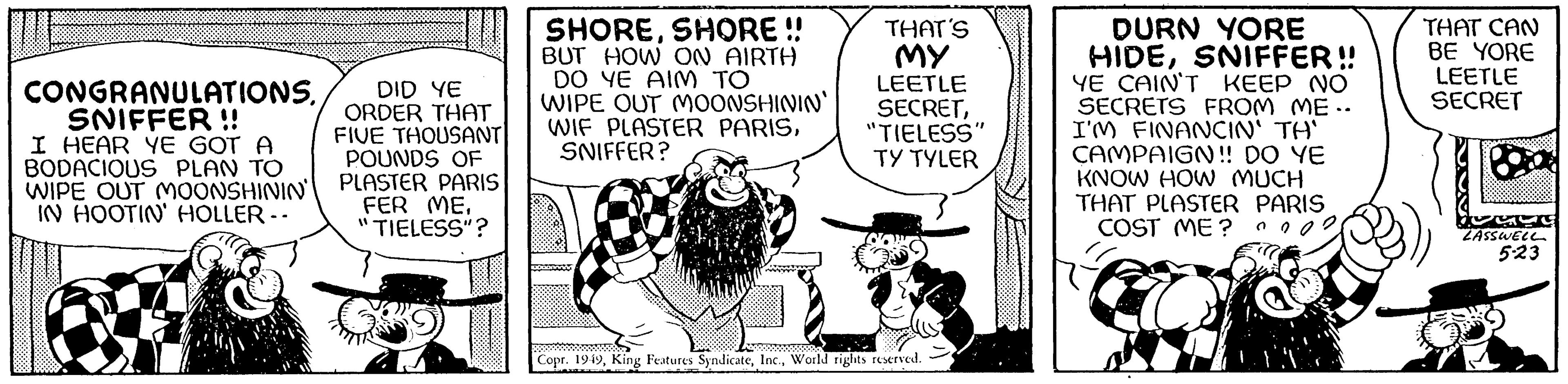 Drawing OCR: CONGRANULATIONSSNIFFER !! I HEAR YE GOT A BODACIOUS PLAN TO WIPE OUT MOONSHININ' IN HOOTIN' HOLLER -- DID YE ORDER THAT FIVE THOUSANT POUNDS OF PLASTER PARIS FER ME"TIELESS"? SHORESHORE!! BUT HOW ON AIRTH DO YE AIM TO WIPE OUT MOONSHININ' WIF PLASTER PARISSNIFFER? THAT'S MY LEETLE SECRET"TIELESS" TY TYLER Copr. 1949World rights reserved. DURN YORE HIDESNIFFER!! YE CAIN'T KEEP NO SECRETS FROM ME.. I'M FINANCIN' TH' CAMPAIGN!! DO YE KNOW HOW MUCH THAT PLASTER PARIS COST ME? THAT CAN BE YORE LEETLE SECRET Boa LASSWELL 5-23 CONGRANULATIONSSNIFFER !! I HEAR YE GOT A BODACIOUS PLAN TO WIPE OUT MOONSHININ ' IN HOOTIN ' HOLLER -- DID YE ORDER THAT FIVE THOUSANT POUNDS OF PLASTER PARIS FER ME" TIELESS " ? SHORESHORE !! BUT HOW ON AIRTH DO YE AIM TO WIPE OUT MOONSHININ ' WIF PLASTER PARISSNIFFER ? THAT'S MY LEETLE SECRET" TIELESS " TY TYLER Copr . 1949King Features SyndicateWorld rights reserved . DURN YORE HIDESNIFFER !! YE CAIN'T KEEP NO SECRETS FROM ME .. I'M FINANCIN ' TH ' CAMPAIGN !! DO YE KNOW HOW MUCH THAT PLASTER PARIS COST ME ? THAT CAN BE YORE LEETLE SECRET Boa LASSWELL 5-23
