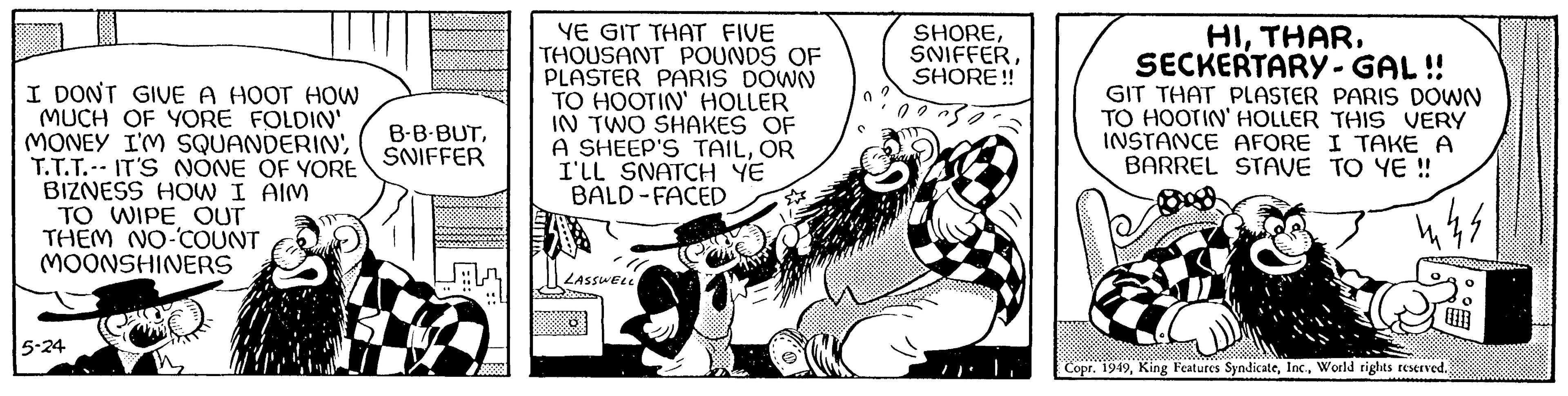 Comic book OCR: I DON'T GIVE A HOOT HOW MUCH OF YORE FOLDIN' MONEY I'M SQUANDERINT.T.T. IT'S NONE OF YORE BIZNESS HOW I AIM TO WIPE OUT THEM NO-COUNT MOONSHINERS 5-24 B-B-BUTSNIFFER YE GIT THAT FIVE THOUSANT POUNDS OF PLASTER PARIS DOWN TO HOOTIN' HOLLER IN TWO SHAKES OF A SHEEP'S TAILOR I'LL SNATCH YE BALD-FACED LASSWELL 0 SHORESHORE!! HISECKERTARY - GAL!! GIT THAT PLASTER PARIS DOWN TO HOOTIN' HOLLER THIS VERY INSTANCE AFORE I TAKE A BARREL STAVE TO YE!! nk. Copr. 1949World rights reserved. I DON'T GIVE A HOOT HOW MUCH OF YORE FOLDIN ' MONEY I'M SQUANDERINT.T.T. IT'S NONE OF YORE BIZNESS HOW I AIM TO WIPE OUT THEM NO - COUNT MOONSHINERS 5-24 B - B - BUTSNIFFER YE GIT THAT FIVE THOUSANT POUNDS OF PLASTER PARIS DOWN TO HOOTIN ' HOLLER IN TWO SHAKES OF A SHEEP'S TAILOR I'LL SNATCH YE BALD - FACED LASSWELL 0 SHORESHORE !! HISECKERTARY - GAL !! GIT THAT PLASTER PARIS DOWN TO HOOTIN ' HOLLER THIS VERY INSTANCE AFORE I TAKE A BARREL STAVE TO YE !! nk . Copr . 1949King Features SyndicateWorld rights reserved .