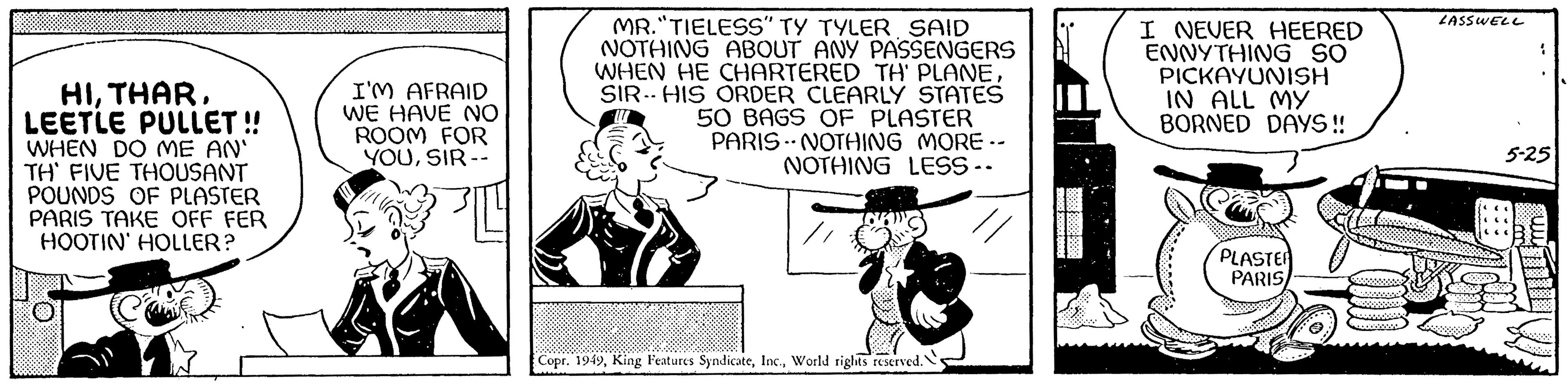 Pleased OCR: HILEETLE PULLET!! WHEN DO ME AN' TH' FIVE THOUSANT POUNDS OF PLASTER PARIS TAKE OFF FER HOOTIN' HOLLER? I'M AFRAID WE HAVE NO ROOM FOR YOUSIR -- MR."TIELESS" TY TYLER SAID NOTHING ABOUT ANY PASSENGERS WHEN HE CHARTERED TH' PLANESIR HIS ORDER CLEARLY STATES 50 BAGS OF PLASTER PARIS NOTHING MORE.- NOTHING LESS -- . Copr. 1949World rights reserved." AAAAAKKKK BARCE I NEVER HEERED ENNYTHING SO PICKAYUNISH IN ALL MY BORNED DAYS!! PLASTER PARIS ABOO 20 LASSWELL 1 5-25 BREC 88889 HILEETLE PULLET !! WHEN DO ME AN ' TH ' FIVE THOUSANT POUNDS OF PLASTER PARIS TAKE OFF FER HOOTIN ' HOLLER ? I'M AFRAID WE HAVE NO ROOM FOR YOUSIR -- MR . " TIELESS " TY TYLER SAID NOTHING ABOUT ANY PASSENGERS WHEN HE CHARTERED TH ' PLANESIR HIS ORDER CLEARLY STATES 50 BAGS OF PLASTER PARIS NOTHING MORE. NOTHING LESS -- . Copr . 1949King Features SyndicateWorld rights reserved . " AAAAAKKKK BARCE I NEVER HEERED ENNYTHING SO PICKAYUNISH IN ALL MY BORNED DAYS !! PLASTER PARIS ABOO 20 LASSWELL 1 5-25 BREC 88889
