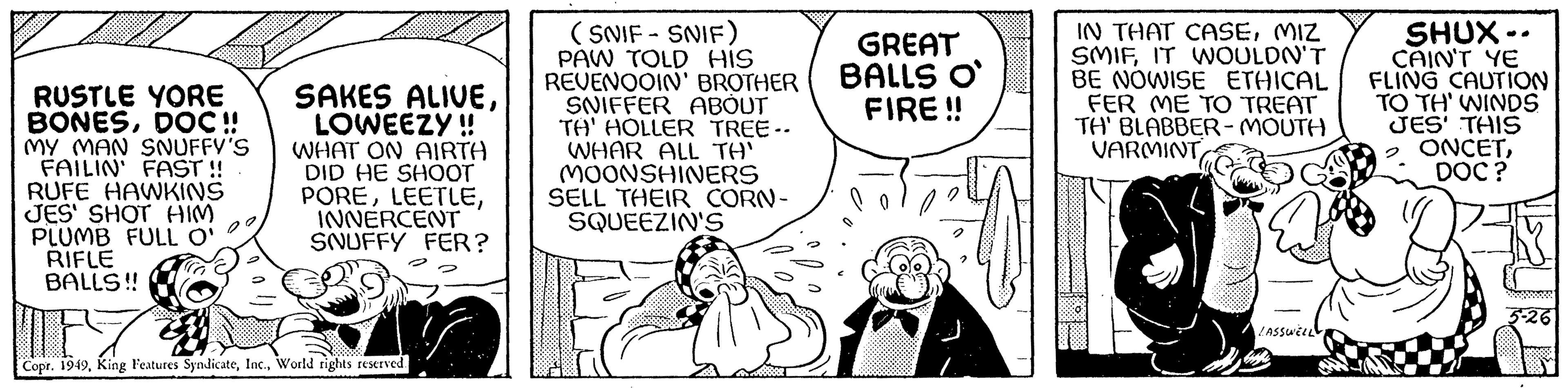 Illustration OCR: RUSTLE YORE BONESDOC!! MY MAN SNUFFY'S FAILIN' FAST!! RUFE HAWKINS JES' SHOT HIM PLUMB FULL O' RIFLE BALLS!! SAKES ALIVELOWEEZY!! WHAT ON AIRTH DID HE SHOOT POREINNERCENT SNUFFY FER? 174 Copr. 1949World rights reserved. (SNIF-SNIF) PAW TOLD HIS REVENOOIN' BROTHER SNIFFER ABOUT TA' HOLLER TREE-- WHAR ALL TA' MOONSHINERS SELL THEIR CORN- SQUEEZIN'S GREAT BALLS O FIRE!! IN THAT CASEMIZ SMIFIT WOULDN'T BE NOWISE ETHICAL FER ME TO TREAT TH' BLABBER-MOUTH VARMINT LASSWELL bigge SHUX-. CAIN'T YE FLING CAUTION TO TH' WINDS JES' THIS ONCETDOC? RUSTLE YORE BONESDOC !! MY MAN SNUFFY'S FAILIN ' FAST !! RUFE HAWKINS JES ' SHOT HIM PLUMB FULL O ' RIFLE BALLS !! SAKES ALIVELOWEEZY !! WHAT ON AIRTH DID HE SHOOT POREINNERCENT SNUFFY FER ? 174 Copr . 1949King Features SyndicateWorld rights reserved . ( SNIF - SNIF ) PAW TOLD HIS REVENOOIN ' BROTHER SNIFFER ABOUT TA ' HOLLER TREE- WHAR ALL TA ' MOONSHINERS SELL THEIR CORN SQUEEZIN'S GREAT BALLS O FIRE !! IN THAT CASEMIZ SMIFIT WOULDN'T BE NOWISE ETHICAL FER ME TO TREAT TH ' BLABBER - MOUTH VARMINT LASSWELL bigge SHUX- . CAIN'T YE FLING CAUTION TO TH ' WINDS JES ' THIS ONCETDOC ?