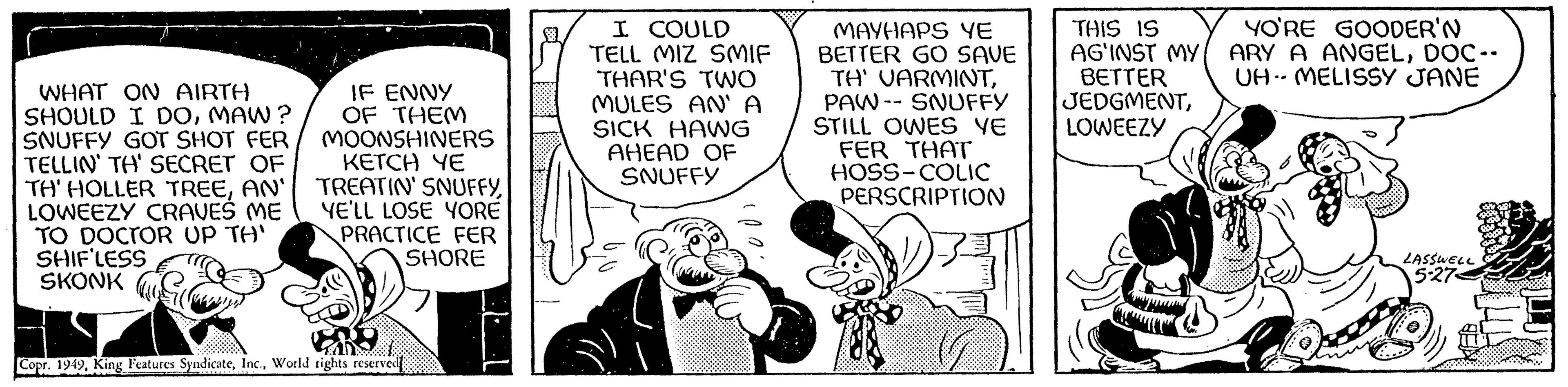 Art OCR: WHAT ON AIRTH SHOULD I DOMAW? SNUFFY GOT SHOT FER TELLIN' TH' SECRET OF TH' HOLLER TREEAN' LOWEEZY CRAVEŠ ME TO DOCTOR UP TH' SHIFLESS SKONK IF ENNY OF THEM MOONSHINERS KETCH YE TREATIN' SNUFFYYE'LL LOSE YORE PRACTICE FER SHORE EBO Copr. 1949World rights reserved I COULD TELL MIZ SMIF THAR'S TWO MULES AN' A SICK HAWG AHEAD OF SNUFFY MAYHAPS YE BETTER GO SAVE TH' VARMINTPAW SNUFFY STILL OWES YE FER THAT HOSS-COLIC PERSCRIPTION THIS IS AG'INST MY BETTER JEDGMENTLOWEEZY YO'RE GOODER'N ARY A ANGELDOC-- UH MELISSY JANE are LASSWELL 5-27 WHAT ON AIRTH SHOULD I DOMAW ? SNUFFY GOT SHOT FER TELLIN ' TH ' SECRET OF TH ' HOLLER TREEAN ' LOWEEZY CRAVEŠ ME TO DOCTOR UP TH ' SHIFLESS SKONK IF ENNY OF THEM MOONSHINERS KETCH YE TREATIN ' SNUFFYYE'LL LOSE YORE PRACTICE FER SHORE EBO Copr . 1949King Features SyndicateWorld rights reserved I COULD TELL MIZ SMIF THAR'S TWO MULES AN ' A SICK HAWG AHEAD OF SNUFFY MAYHAPS YE BETTER GO SAVE TH ' VARMINTPAW SNUFFY STILL OWES YE FER THAT HOSS - COLIC PERSCRIPTION THIS IS AG'INST MY BETTER JEDGMENTLOWEEZY YO'RE GOODER'N ARY A ANGELDOC- UH MELISSY JANE are LASSWELL 5-27