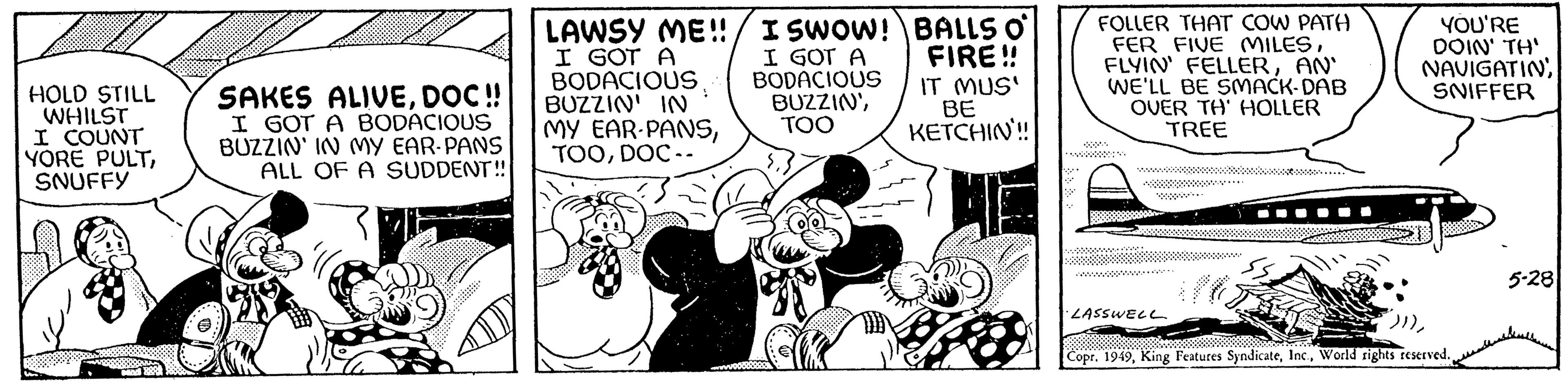 Comics OCR: HOLD STILL WHILST I COUNT YORE PULTSNUFFY U SAKES ALIVEDOC !! I GOT A BODACIOUS BUZZIN' IN MY EAR-PANS ALL OF A SUDDENT!! LAWSY ME!!/ I SWOW! BALLS O I GOT A BODACIOUS.. BUZZIN' IN MY EAR-PANSDOC -- I GOT A BODACIOUS BUZZIN'TOO FIRE!! IT MUS' ?? G BE KETCHIN!! Whe FOLLER THAT COW PATH FER FIVE MILESAN' WE'LL BE SMACK-DAB OVER TH' HOLLER TREE LASSWELL YOU'RE DOIN' TH' NAVIGATIN SNIFFER Copr. 1949World rights reserved. 5-28 HOLD STILL WHILST I COUNT YORE PULTSNUFFY U SAKES ALIVEDOC !! I GOT A BODACIOUS BUZZIN ' IN MY EAR - PANS ALL OF A SUDDENT !! LAWSY ME !! / I SWOW ! BALLS O I GOT A BODACIOUS .. BUZZIN ' IN MY EAR - PANSDOC -- I GOT A BODACIOUS BUZZIN 'TOO FIRE !! IT MUS ' ?? G BE KETCHIN !! Whe FOLLER THAT COW PATH FER FIVE MILESFLYIN ' FELLERAN ' WE'LL BE SMACK - DAB OVER TH ' HOLLER TREE LASSWELL YOU'RE DOIN ' TH ' NAVIGATIN SNIFFER Copr . 1949King Features SyndicateWorld rights reserved . 5-28