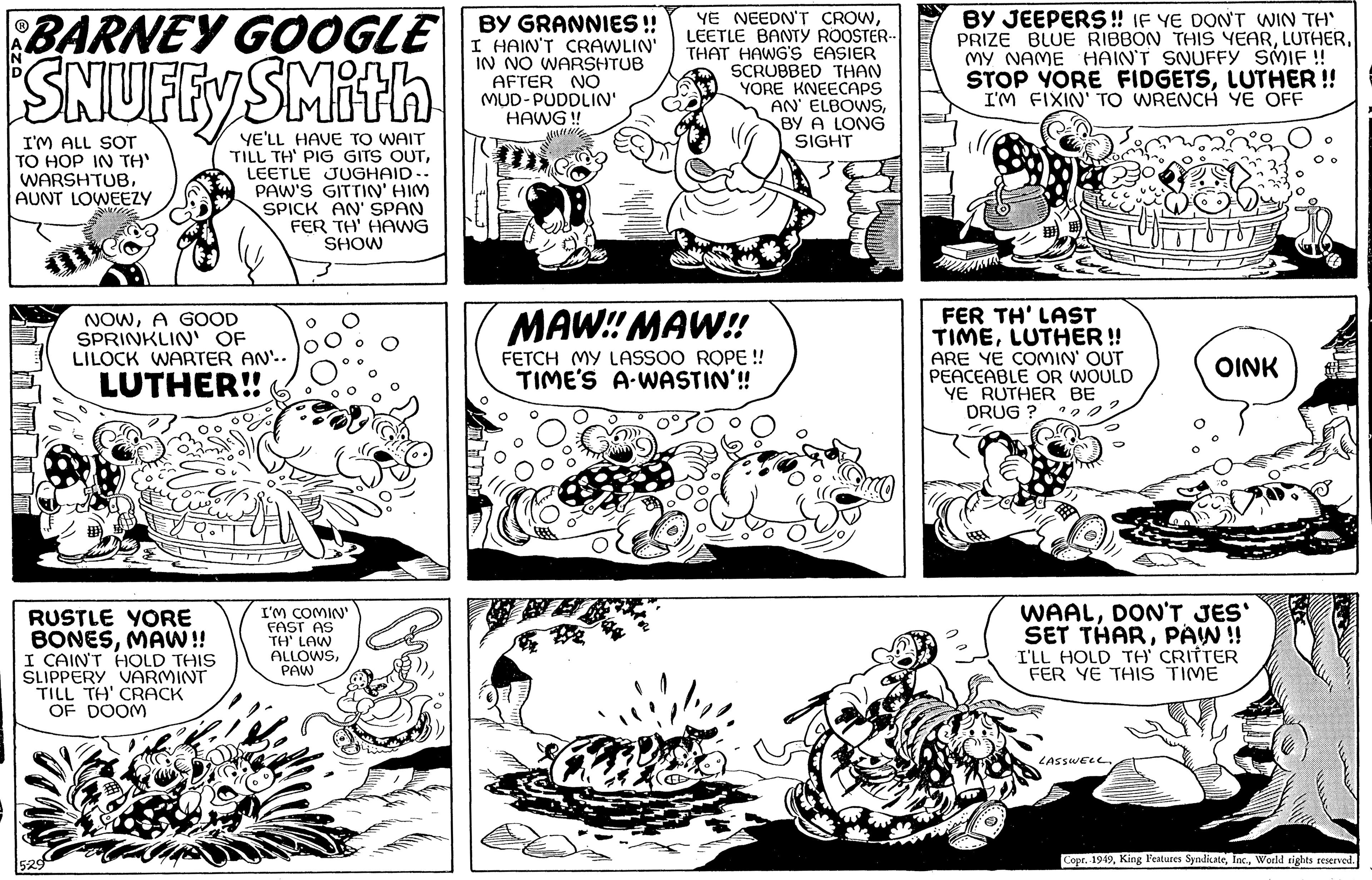 Rectangle OCR: BARNEY GOOGLE BY GRANNIES!! SNUFFY I HAIN'T CRAWLIN' IN NO WARSHTUB AFTER NO MUD-PUDDLIN' HAWG !! I'M ALL SOT TO HOP IN TH' WARSHTUBAUNT LOWEEZY WWWL RUSTLE YORE BONESMAW!! I CAIN'T HOLD THIS SLIPPERY VARMINT TILL TH' CRACK OF DOOM 5-29 YE'LL HAVE TO WAIT TILL TH' PIG GITS OUTLEETLE JUGHAID- PAW'S GITTIN' HIM SPICK AN' SPAN FER TH' HAWG SHOW NOWA GOOD SPRINKLIN' OF LILOCK WARTER AN. LUTHER!! I'M COMIN' FAST AS TH' LAW ALLOWSPAW YE NEEDN'T CROWLEETLE BANTY ROOSTER.. THAT HAWG'S EASIER SCRUBBED THAN YORE KNEECAPS AN ELBOWSBY A LONG SIGHT MAW!! MAW!! FETCH MY LASSOO ROPE !! TIME'S A WASTIN'!! Dow BY JEEPERS!! IF YE DON'T WIN TH' PRIZE BLUE RIBBON THIS YEARMY NAME HAIN'T SNUFFY SMIF!! STOP YORE FIDGETSLUTHER !! I'M FIXIN' TO WRENCH YE OFF FER TH' LAST TIMELUTHER!! ARE YE COMIN' OUT PEACEABLE OR WOULD YE RUTHER BE DRUG? OINK WAALDON'T JES' SET THARPAWN!! I'LL HOLD TH' CRITTER FER YE THIS TIME LASSWELL Copr. 1949World rights reserved. BARNEY GOOGLE BY GRANNIES !! SNUFFY I HAIN'T CRAWLIN ' IN NO WARSHTUB AFTER NO MUD - PUDDLIN ' HAWG !! I'M ALL SOT TO HOP IN TH ' WARSHTUBAUNT LOWEEZY WWWL RUSTLE YORE BONESMAW !! I CAIN'T HOLD THIS SLIPPERY VARMINT TILL TH ' CRACK OF DOOM 5-29 YE'LL HAVE TO WAIT TILL TH ' PIG GITS OUTLEETLE JUGHAID PAW'S GITTIN ' HIM SPICK AN ' SPAN FER TH ' HAWG SHOW NOWA GOOD SPRINKLIN ' OF LILOCK WARTER AN . LUTHER !! I'M COMIN ' FAST AS TH ' LAW ALLOWSPAW YE NEEDN'T CROWLEETLE BANTY ROOSTER .. THAT HAWG'S EASIER SCRUBBED THAN YORE KNEECAPS AN ELBOWSBY A LONG SIGHT MAW !! MAW !! FETCH MY LASSOO ROPE !! TIME'S A WASTIN ' !! Dow BY JEEPERS !! IF YE DON'T WIN TH ' PRIZE BLUE RIBBON THIS YEARMY NAME HAIN'T SNUFFY SMIF !! STOP YORE FIDGETSLUTHER !! I'M FIXIN ' TO WRENCH YE OFF FER TH ' LAST TIMELUTHER !! ARE YE COMIN ' OUT PEACEABLE OR WOULD YE RUTHER BE DRUG ? OINK WAALDON'T JES ' SET THARPAWN !! I'LL HOLD TH ' CRITTER FER YE THIS TIME LASSWELL Copr . 1949King Features SyndicateWorld rights reserved .