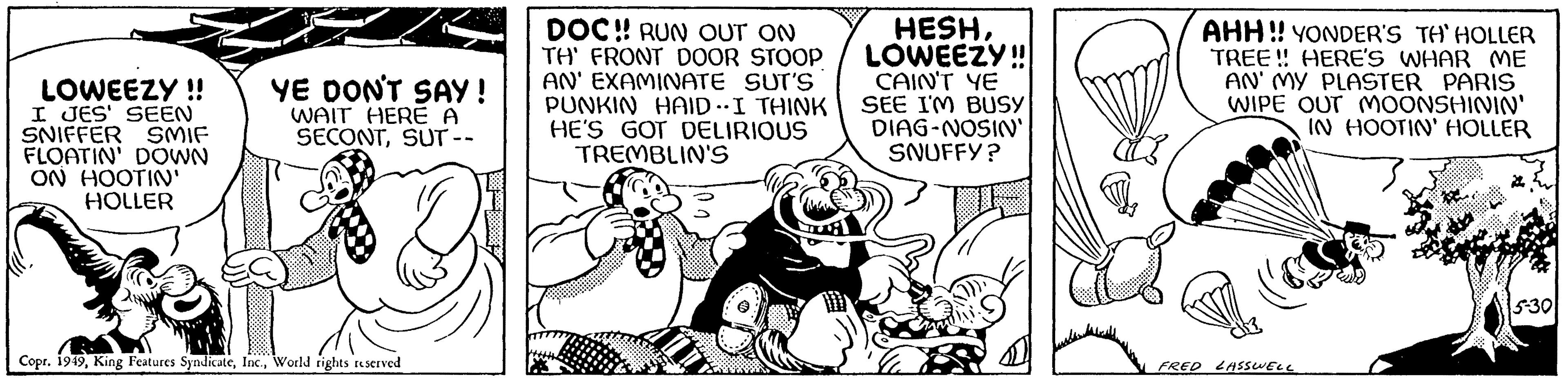 Humour OCR: LOWEEZY!! I JES' SEEN SNIFFER SMIF FLOATIN' DOWN ON HOOTIN' HOLLER YE DON'T SAY! WAIT HERE A SECONTSUT -- Copr. 1949World rights reserved DOC!! RUN OUT ON TH' FRONT DOOR STOOP AN' EXAMINATE SUT'S PUNKIN HAID. I THINK HE'S GOT DELIRIOUS TREMBLIN'S HESHLOWEEZY!! CAIN'T YE I SEE I'M BUSY DIAG-NOSIN' SNUFFY? AHH!! YONDER'S TH'HOLLER TREE!! HERE'S WHAR ME AN' MY PLASTER PARIS WIPE OUT MOONSHININ' IN HOOTIN' HOLLER FRED LASSWELL 5-30 LOWEEZY !! I JES ' SEEN SNIFFER SMIF FLOATIN ' DOWN ON HOOTIN ' HOLLER YE DON'T SAY ! WAIT HERE A SECONTSUT -- Copr . 1949King Features SyndicateWorld rights reserved DOC !! RUN OUT ON TH ' FRONT DOOR STOOP AN ' EXAMINATE SUT'S PUNKIN HAID . I THINK HE'S GOT DELIRIOUS TREMBLIN'S HESHLOWEEZY !! CAIN'T YE I SEE I'M BUSY DIAG - NOSIN ' SNUFFY ? AHH !! YONDER'S TH'HOLLER TREE !! HERE'S WHAR ME AN ' MY PLASTER PARIS WIPE OUT MOONSHININ ' IN HOOTIN ' HOLLER FRED LASSWELL 5-30