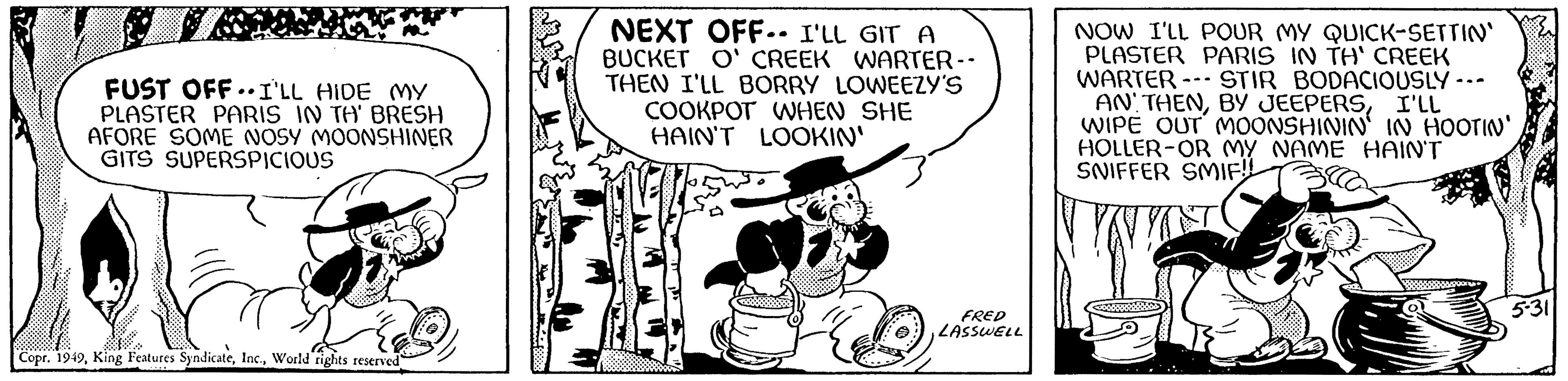 Monochrome OCR: FUST OFF I'LL HIDE MY PLASTER PARIS IN TH' BRESH AFORE SOME NOSY MOONSHINER GITS SUPERSPICIOUS Copr. 1949World rights reserved NEXT OFF-- I'LL GIT A BUCKET O' CREEK WARTER -- THEN I'LL BORRY LOWEEZY'S COOKPOT WHEN SHE HAIN'T LOOKIN' FRED LASSWELL NOW I'LL POUR MY QUICK-SETTIN' PLASTER PARIS IN TH' CREEK WARTER STIR BODACIOUSLY · AN' THENI'LL WIPE OUT MOONSHININ' IN HOOTIN' HOLLER-OR MY NAME HAIN'T SNIFFER SMIF!! --- 5-31 FUST OFF I'LL HIDE MY PLASTER PARIS IN TH ' BRESH AFORE SOME NOSY MOONSHINER GITS SUPERSPICIOUS Copr . 1949King Features SyndicateWorld rights reserved NEXT OFF-- I'LL GIT A BUCKET O ' CREEK WARTER -- THEN I'LL BORRY LOWEEZY'S COOKPOT WHEN SHE HAIN'T LOOKIN ' FRED LASSWELL NOW I'LL POUR MY QUICK - SETTIN ' PLASTER PARIS IN TH ' CREEK WARTER STIR BODACIOUSLY · AN ' THENBY JEEPERSI'LL WIPE OUT MOONSHININ ' IN HOOTIN ' HOLLER - OR MY NAME HAIN'T SNIFFER SMIF !! --- 5-31