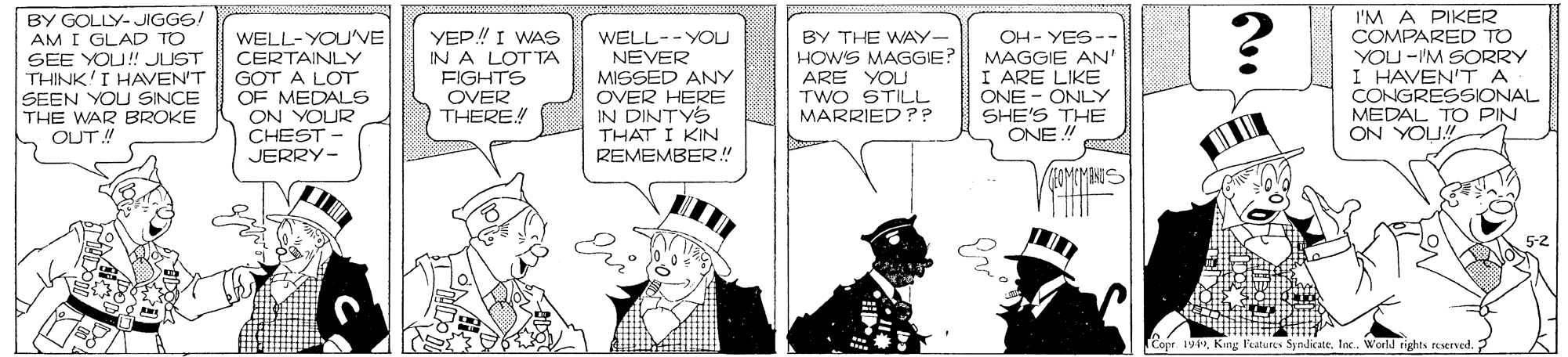 Comic book OCR: I'M A PIKER COMPARED TO YOU -'M SORRY I HAVEN'TA CONGRESSIONAL MEDAL TO PIN ON YOU BY GOLLY-JIGGS! AM I GLAD TO SEE YOU! JUST THINK'I HAVEN'T SEEN YOUSINCE THE WAR BROKE OUT! WELL-YOU'VE CERTAINLY GOT A LOT OF MEDALS ON YOUR CHEST - YEP! I WAS IN A LOTTA FIGHTS OVER THERE! WELL-- YOU NEVER MISSED ANY OVER HERE IN DINTYS THAT I KIN REMEMBER! BY THE WAY- HOWS MAGGIE? ARE YOU TWO STILL MARRIED ?? OH- YES-- MAGGIE AN' I ARE LIKE ONE - ONLY SHE'S THE ONE! JERRY- MINS Eri 5-2 Cope. 19King P'eatures Syndicate. Inc. World tights ruserved. I'M A PIKER COMPARED TO YOU -'M SORRY I HAVEN'TA CONGRESSIONAL MEDAL TO PIN ON YOU BY GOLLY-JIGGS! AM I GLAD TO SEE YOU! JUST THINK'I HAVEN'T SEEN YOUSINCE THE WAR BROKE OUT! WELL-YOU'VE CERTAINLY GOT A LOT OF MEDALS ON YOUR CHEST - YEP! I WAS IN A LOTTA FIGHTS OVER THERE! WELL-- YOU NEVER MISSED ANY OVER HERE IN DINTYS THAT I KIN REMEMBER! BY THE WAY- HOWS MAGGIE? ARE YOU TWO STILL MARRIED ?? OH- YES-- MAGGIE AN' I ARE LIKE ONE - ONLY SHE'S THE ONE! JERRY- MINS Eri 5-2 Cope. 19King P'eatures Syndicate. Inc. World tights ruserved.