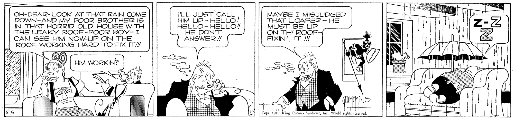 Line OCR: OH-DEAR-LOOK AT THAT RAIN COME DOWN-AND MY POOR BROTHER I96 IN THAT HORRID ÖLD HOUSE WITH THE LEAKY ROOF-POOR BOY-I CAN SEE HIM NOW-UP ON THE ROOF-WORKING HARD TO FIX IT.! I'LL JUST CALL HIM UP-HELLO! HELLO- HELLO! HE DON'T ANSWER! MAYBE I MISJUDGED THAT LOAFER - HE MUST BE LUP ON TH' ROOF- FIXIN' IT !! z-Z HIM WORKIN? IOMCMANIS Copr. 192World sights reserved OH-DEAR-LOOK AT THAT RAIN COME DOWN-AND MY POOR BROTHER I96 IN THAT HORRID ÖLD HOUSE WITH THE LEAKY ROOF-POOR BOY-I CAN SEE HIM NOW-UP ON THE ROOF-WORKING HARD TO FIX IT.! I'LL JUST CALL HIM UP-HELLO! HELLO- HELLO! HE DON'T ANSWER! MAYBE I MISJUDGED THAT LOAFER - HE MUST BE LUP ON TH' ROOF- FIXIN' IT !! z-Z HIM WORKIN? IOMCMANIS Copr. 192King leatures SyndicateWorld sights reserved