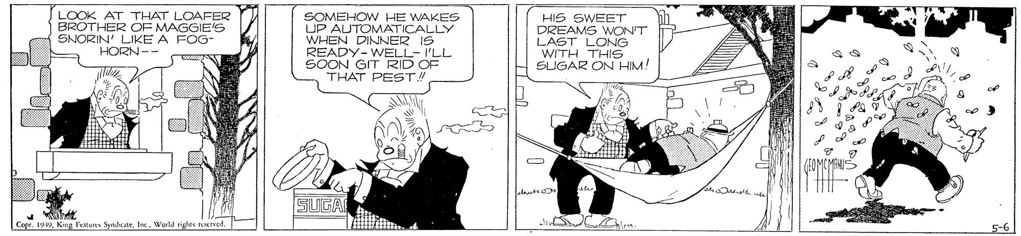 Black-and-white OCR: LOOK AT THAT LOAFER BROTHER OF MAGGIE'S SNORIN' LIKE A FOG- SOMEHOW HE WAKES UP AUTOMATICALLY WHEN DINNER IS READY-WELL- I'LL SOON GIT RID OF THAT PEST! HIS SWEET DREAMS WON'T LAST LONG WITH THIS SUGAR ON HIM! HORN-- (1OMCMANIS SUGA CopeWortd tights rusrved. 5-6 LOOK AT THAT LOAFER BROTHER OF MAGGIE'S SNORIN' LIKE A FOG- SOMEHOW HE WAKES UP AUTOMATICALLY WHEN DINNER IS READY-WELL- I'LL SOON GIT RID OF THAT PEST! HIS SWEET DREAMS WON'T LAST LONG WITH THIS SUGAR ON HIM! HORN-- (1OMCMANIS SUGA CopeKing Features SyndcateWortd tights rusrved. 5-6