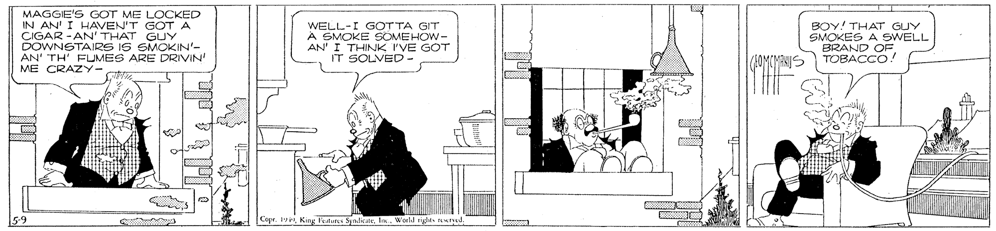 Conversation OCR: MAGGIE'S GOT ME LOCKED AN' I HAVEN'T GOTA CIGAR -AN' THAT GUY DOWNSTAIRS IS SMOKIN'- AN' TH' FUMES ARE DRIVIN ME CRAZY- WELL-I GOTTA GIT A SMOKE SOMEHOW- AN' I THINK I'VE GOT IT SOLVED- BOY! THAT GUY SMOKES A SWELL BRAND OF. TOBACCO! (AOMONANIS 5-9 |Copr. 1Ia. Workd rights tutved. MAGGIE'S GOT ME LOCKED AN' I HAVEN'T GOTA CIGAR -AN' THAT GUY DOWNSTAIRS IS SMOKIN'- AN' TH' FUMES ARE DRIVIN ME CRAZY- WELL-I GOTTA GIT A SMOKE SOMEHOW- AN' I THINK I'VE GOT IT SOLVED- BOY! THAT GUY SMOKES A SWELL BRAND OF. TOBACCO! (AOMONANIS 5-9 |Copr. 1King F'esturs SyndicateIa. Workd rights tutved.