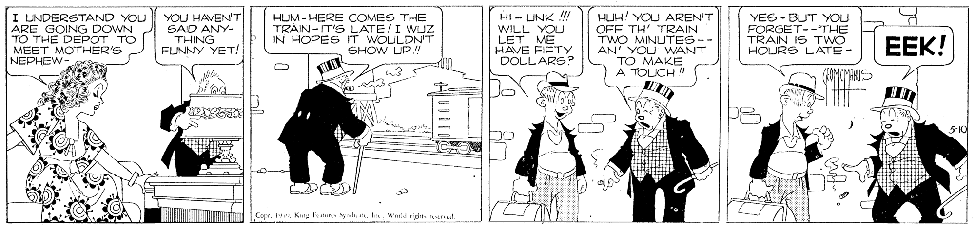 Fiction OCR: I UNDERSTAND YOU ARE GOING DOWN TO THE DEPOT TO MEET MOTHER'S NEPHEW- YOU HAVEN'T SAID ANY- THING FUNNY YET! HUM - HERE COMES THE TRAIN -IT'S LATE!I WLJZ IN HOPESIT WOULDN'T SHOW UP! HI - UNK !!! WILL YOU LET ME HAVE FIFTY DOLLARS? HUH! YOU AREN'T OFF TH' TRAIN TWO MINUTES-- AN YOU WANT TO MAKE A TOICH ! YES - BUT YOU FORGET--THE TRAIN IS TWO HOURS LATE- EEK! MMANIS 5-10 ???” Conr. 19 e Kute I'eatur Snlu at. . Wnrkl rigdirs urud I UNDERSTAND YOU ARE GOING DOWN TO THE DEPOT TO MEET MOTHER'S NEPHEW- YOU HAVEN'T SAID ANY- THING FUNNY YET! HUM - HERE COMES THE TRAIN -IT'S LATE!I WLJZ IN HOPESIT WOULDN'T SHOW UP! HI - UNK !!! WILL YOU LET ME HAVE FIFTY DOLLARS? HUH! YOU AREN'T OFF TH' TRAIN TWO MINUTES-- AN YOU WANT TO MAKE A TOICH ! YES - BUT YOU FORGET--THE TRAIN IS TWO HOURS LATE- EEK! MMANIS 5-10 ? ? ? ” Conr. 19 e Kute I'eatur Snlu at. . Wnrkl rigdirs urud