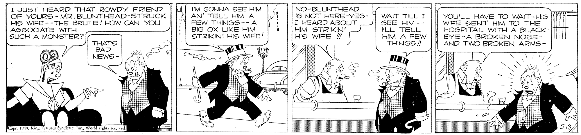Conversation OCR: I JUST HEARD THAT ROWDY FRIEND OF YOURS6- MR. BLUNTHEAD-STRUCK HIS WIFE --THE BRUTE! HOW CAN YOU LI I'M GONNA SEE HIM AN' TELL HIM A FEW THINGS--A BIG OX LIKE HIM STRIKIN' HIS WIFE! NO-BLUNTHEAD IS NOT HERE-YES- I HEARD ABOUT HIM STRIKIN' HIS WIFE WAIT TILL I SEE HIM -- PLL TELL YOU'LL HAVE TO WAIT-HIS WIFE SENT HIM TO THE HOSPITAL WITH A BLACK EYE -A BROKEN NOSE- AND TWO BROKEN ARMS- ASSOCIATE WITH SUCH A MONGTER? HIM A FEW THINGS! THAT'S BAD NEWS - Copr. 1919Inc Workd rigles urved 5-13/A I JUST HEARD THAT ROWDY FRIEND OF YOURS6- MR. BLUNTHEAD-STRUCK HIS WIFE --THE BRUTE! HOW CAN YOU LI I'M GONNA SEE HIM AN' TELL HIM A FEW THINGS--A BIG OX LIKE HIM STRIKIN' HIS WIFE! NO-BLUNTHEAD IS NOT HERE-YES- I HEARD ABOUT HIM STRIKIN' HIS WIFE WAIT TILL I SEE HIM -- PLL TELL YOU'LL HAVE TO WAIT-HIS WIFE SENT HIM TO THE HOSPITAL WITH A BLACK EYE -A BROKEN NOSE- AND TWO BROKEN ARMS- ASSOCIATE WITH SUCH A MONGTER? HIM A FEW THINGS! THAT'S BAD NEWS - Copr. 1919Kirg Features SyadicateInc Workd rigles urved 5-13/A