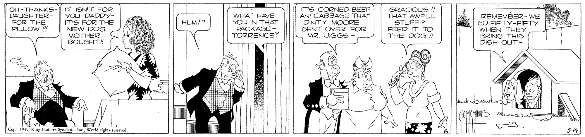 Gesture OCR: OH -THANKS- DAIGHTER- FOR THE PILLOW IT ISN'T FOR YOU -DADDY- IT'S FOR THE NEW DOG MOTHER BOUGHT! WHAT HAVE YOU IN THAT PACKAGE- TORRENCE? IT'S CORNED BEEF AN' CABBAGE THAT DINTY MOORE SENT OVER FOR MR. JIGGS- GRACIOU ! THAT AWFLUL STUFF ? FEED IT TO THE DOG " REMEMBER2-WE GO FIFTY-FIFTY WHEN THEY BRING THIS DISH QUT- HUM!? CogeWorld rights eserved. 5-14 OH -THANKS- DAIGHTER- FOR THE PILLOW IT ISN'T FOR YOU -DADDY- IT'S FOR THE NEW DOG MOTHER BOUGHT! WHAT HAVE YOU IN THAT PACKAGE- TORRENCE? IT'S CORNED BEEF AN' CABBAGE THAT DINTY MOORE SENT OVER FOR MR. JIGGS- GRACIOU ! THAT AWFLUL STUFF ? FEED IT TO THE DOG " REMEMBER2-WE GO FIFTY-FIFTY WHEN THEY BRING THIS DISH QUT- HUM!? CogeKing Fatures SyndicateWorld rights eserved. 5-14