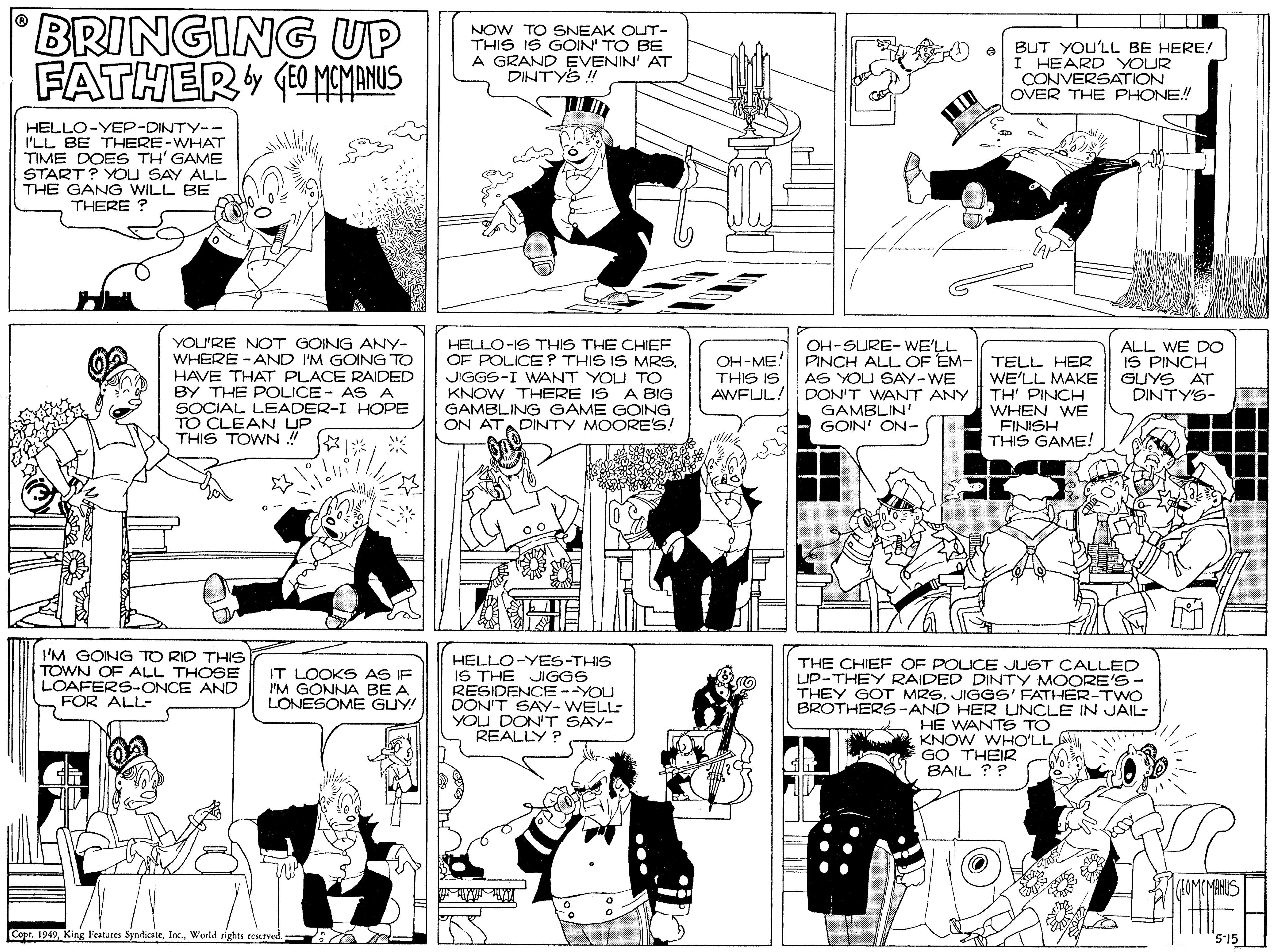 Parallel OCR: BRINGING UP FATHER (0 MCMANUS NOW TO SNEAK OUT- THIS IS GOIN' TO BE A GRAND EVENIN' AT DINTYS ! BUT YOU'LL BE HERE! I HEARD YOUR CONVERSATION OVER THE PHONE! HELLO-YEP-DINTY-- I'LL BE THERE-WHAT TIME DOBES TH' GAME START? YOU SAY ALL THE GANG WILL BE THERE ? YOU'RE NOT GOING ANY- WHERE -AND I'M GOING TO HAVE THAT PLACE RAIDED BY THE POLICE- AS A SOCIAL LEADER-I HOPE TO CLEAN UP THIS TOWN ! HELLO-IS THIS THE CHIEF OF POLICE? THIS IS MRS. JIGGS-I WANT YOU TO KNOW THERE IS A BIG GAMBLING GAME GOING ON ATADINTY MOORE'S! OH-SURE- WE'LL ALL WE DO IS PINCH GUYS AT DINTY'S- OH-ME! PINCH ALL OF EM- TELL HER THIS IS AWFUL! AS YOU SAY-WE DON'T WANT ANY TH' PINCH GAMBLIN' GOIN' ON- WE'LL MAKE WHEN WE FINISH THIS GAME! I'M GOING TO RID THIS TOWN OF ALL THOSE LOAFERS-ONCE AND FOR ALL- HELLO-YES-THIS IS THE JIGGS RESIDENCE--YOU DON'T SAYy- WELL YOU DON'T SAY- REALLY ? THE CHIEF OF POLICE JUST CALLED UP-THEY RAIDED DINTY MOORE'S- THEY GOT MRS. JIGGS' FATHER-TWO BROTHERS-AND HER UNCLE IN JAIL- A HE WANTS TO KNOW WHO'LL GO THEIR BAIL ?? IT LOOKS AS IF I'M GONNA BE A LONESOME GUY! Copr. 1949World rights reserved. 515 BRINGING UP FATHER (0 MCMANUS NOW TO SNEAK OUT- THIS IS GOIN' TO BE A GRAND EVENIN' AT DINTYS ! BUT YOU'LL BE HERE! I HEARD YOUR CONVERSATION OVER THE PHONE! HELLO-YEP-DINTY-- I'LL BE THERE-WHAT TIME DOBES TH' GAME START? YOU SAY ALL THE GANG WILL BE THERE ? YOU'RE NOT GOING ANY- WHERE -AND I'M GOING TO HAVE THAT PLACE RAIDED BY THE POLICE- AS A SOCIAL LEADER-I HOPE TO CLEAN UP THIS TOWN ! HELLO-IS THIS THE CHIEF OF POLICE? THIS IS MRS. JIGGS-I WANT YOU TO KNOW THERE IS A BIG GAMBLING GAME GOING ON ATADINTY MOORE'S! OH-SURE- WE'LL ALL WE DO IS PINCH GUYS AT DINTY'S- OH-ME! PINCH ALL OF EM- TELL HER THIS IS AWFUL! AS YOU SAY-WE DON'T WANT ANY TH' PINCH GAMBLIN' GOIN' ON- WE'LL MAKE WHEN WE FINISH THIS GAME! I'M GOING TO RID THIS TOWN OF ALL THOSE LOAFERS-ONCE AND FOR ALL- HELLO-YES-THIS IS THE JIGGS RESIDENCE--YOU DON'T SAYy- WELL YOU DON'T SAY- REALLY ? THE CHIEF OF POLICE JUST CALLED UP-THEY RAIDED DINTY MOORE'S- THEY GOT MRS. JIGGS' FATHER-TWO BROTHERS-AND HER UNCLE IN JAIL- A HE WANTS TO KNOW WHO'LL GO THEIR BAIL ?? IT LOOKS AS IF I'M GONNA BE A LONESOME GUY! Copr. 1949King Features SyndicateWorld rights reserved. 515