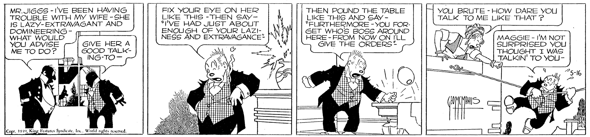Illustration OCR: FIX YOUR EYE ON HER LIKE THIS -THEN SAY- "I'VE HAD JUST ABOUT ENOUGH OF YOUR LAZI- NESS AND EXTRAVAGANCE YOU BRUTE - HOW DARE YOU TALK TO ME LIKE THAT ? MR.JIGGS -I'VE BEEN HAVING TROUBLE WITH MY WIFE -SHE IS LAZY-EXTRAVAGANT AND DOMINEERING- WHAT WOULD YOU ADVISE ME TO DO? THEN POUND THE TABLE LIKE THIS AND SAY- "FURTHERMORE -YOU FOR- GET WHO'S BOSS AROUND HERE - FROOM NOW ON ILL GIVE THE ORDERS GIVE HER A GOOD TALK ING-TO- MAGGIE - I'M NOT SURPRISED YOU THOIGHT I WAS TALKIN' TO YOU- Copr. 19King Pestures Syndicale. l. Wnld tghts terved. FIX YOUR EYE ON HER LIKE THIS -THEN SAY- "I'VE HAD JUST ABOUT ENOUGH OF YOUR LAZI- NESS AND EXTRAVAGANCE YOU BRUTE - HOW DARE YOU TALK TO ME LIKE THAT ? MR.JIGGS -I'VE BEEN HAVING TROUBLE WITH MY WIFE -SHE IS LAZY-EXTRAVAGANT AND DOMINEERING- WHAT WOULD YOU ADVISE ME TO DO? THEN POUND THE TABLE LIKE THIS AND SAY- "FURTHERMORE -YOU FOR- GET WHO'S BOSS AROUND HERE - FROOM NOW ON ILL GIVE THE ORDERS GIVE HER A GOOD TALK ING-TO- MAGGIE - I'M NOT SURPRISED YOU THOIGHT I WAS TALKIN' TO YOU- Copr. 19King Pestures Syndicale. l. Wnld tghts terved.