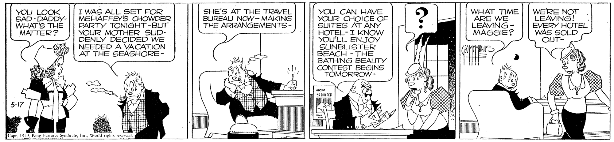 Conversation OCR: I WAS ALL SET FOR MEHAFFEYS CHOWDER PARTY TONIGHT-BUT YOUR MOTHER SUD- DENLY DECIDED WE NEEDED A VACATION AT THE SEASHORE- SHE'S AT THE TRAVEL BUREAU NOW-MAKING THE ARRANGEMENTS- YOU CAN HAVE YOUR CHOICE OF SUITES AT ANY HOTEL-I KNOW YOU'LL ENJOY SUNBLISTER BEACH - THE BATHING BEAUTY CONTEST BEGINS TOMORROW- YOU LOOK SAD-DADDY- WHAT'S THE MATTER? WHAT TIME ARE WE LEAVING- MAGGIE? WE'RE NOT LEAVING! EVERY HOTEL WAS SOLD OUT 5-17 Copr. 19Inc. World rights nurved. I WAS ALL SET FOR MEHAFFEYS CHOWDER PARTY TONIGHT-BUT YOUR MOTHER SUD- DENLY DECIDED WE NEEDED A VACATION AT THE SEASHORE- SHE'S AT THE TRAVEL BUREAU NOW-MAKING THE ARRANGEMENTS- YOU CAN HAVE YOUR CHOICE OF SUITES AT ANY HOTEL-I KNOW YOU'LL ENJOY SUNBLISTER BEACH - THE BATHING BEAUTY CONTEST BEGINS TOMORROW- YOU LOOK SAD-DADDY- WHAT'S THE MATTER? WHAT TIME ARE WE LEAVING- MAGGIE? WE'RE NOT LEAVING! EVERY HOTEL WAS SOLD OUT 5-17 Copr. 19King Foatures SyndicateInc. World rights nurved.