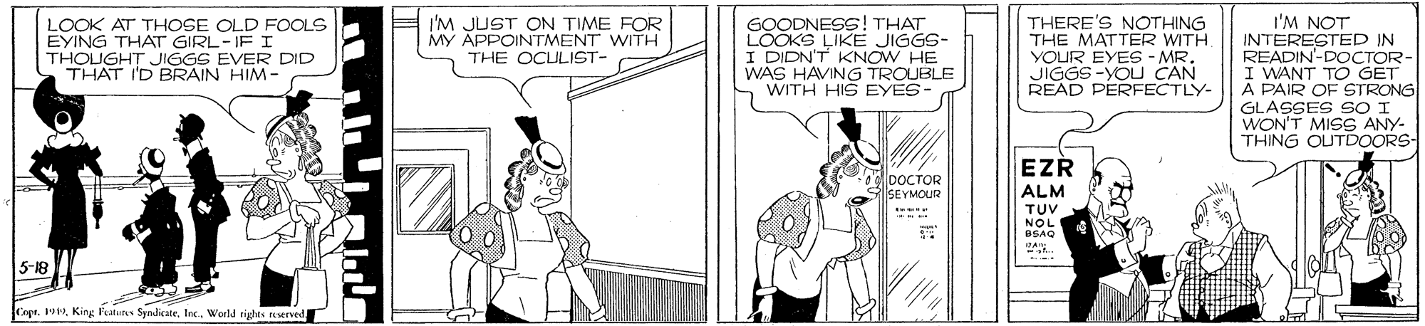 Comics OCR: THERE'S NOTHING THE MATTER WITH. YOUR EYES -MR. JIGGS-YOU CAN READ PERFECTLY- I'M NOT INTERESTEP IN READIN'-DOCTOR- I WANT TO GET A PAIR OF STRONG GLASSES SO I WON'T MISS ANY- THING OUTDOORS- LOOK AT THOSE OLD FOOLS EYING THAT GIRL-IF I THOUGHT JIGGS EVER DID THAT I'D BRAIN HIM- I'M JUST ON TIME FOR MY APPOINTMENT WITH THE OCULIST- GOODNESS! THAT LOOKS LIKE JIGGS- I DIDN'T KNOW HE WAS HAVING TROUBLE WITH HIS EYES- EZR lDOCTOR SEYMOUR ALM TUV NOL BSAQ 5-18 Copr. 19Inc. Werld righes reserved THERE'S NOTHING THE MATTER WITH. YOUR EYES -MR. JIGGS-YOU CAN READ PERFECTLY- I'M NOT INTERESTEP IN READIN'-DOCTOR- I WANT TO GET A PAIR OF STRONG GLASSES SO I WON'T MISS ANY- THING OUTDOORS- LOOK AT THOSE OLD FOOLS EYING THAT GIRL-IF I THOUGHT JIGGS EVER DID THAT I'D BRAIN HIM- I'M JUST ON TIME FOR MY APPOINTMENT WITH THE OCULIST- GOODNESS! THAT LOOKS LIKE JIGGS- I DIDN'T KNOW HE WAS HAVING TROUBLE WITH HIS EYES- EZR lDOCTOR SEYMOUR ALM TUV NOL BSAQ 5-18 Copr. 19King Peatures SyndicateInc. Werld righes reserved