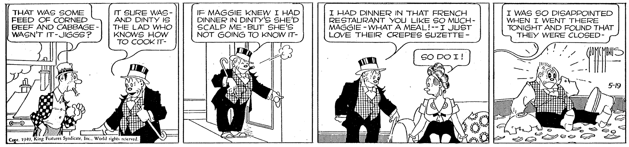 Drawing OCR: THAT WAS SOME FEED OF CORNED BEEF AND CABBAGE WASN'T IT-JIGGS? IT SURE WAS- AND DINTY iS THE LAD WHO IF MAGGIE KNEW I HAD DINNER IN DINTY'S SHE'D SCALP ME-BUT SHE'S NOT GOING TO KNOW IT- I HAD DINNER IN THAT FRENCH RESTAURANT YOU LIKE SO MUCH- MAGGIE - WHAT A MEAL!--I JUST LOVE THEIR CREPES SUZETTE- I WAS SO DISAPPOINTED WHEN I WENT THERE TONIGHT AND FOUND THAT THEY WERE CLOSED- KNOWS HOw TO COOK IT- SO DO I! 5-19 Copr. 1949World tights reterved. THAT WAS SOME FEED OF CORNED BEEF AND CABBAGE WASN'T IT-JIGGS? IT SURE WAS- AND DINTY iS THE LAD WHO IF MAGGIE KNEW I HAD DINNER IN DINTY'S SHE'D SCALP ME-BUT SHE'S NOT GOING TO KNOW IT- I HAD DINNER IN THAT FRENCH RESTAURANT YOU LIKE SO MUCH- MAGGIE - WHAT A MEAL!--I JUST LOVE THEIR CREPES SUZETTE- I WAS SO DISAPPOINTED WHEN I WENT THERE TONIGHT AND FOUND THAT THEY WERE CLOSED- KNOWS HOw TO COOK IT- SO DO I! 5-19 Copr. 1949King Features SyndicateWorld tights reterved.