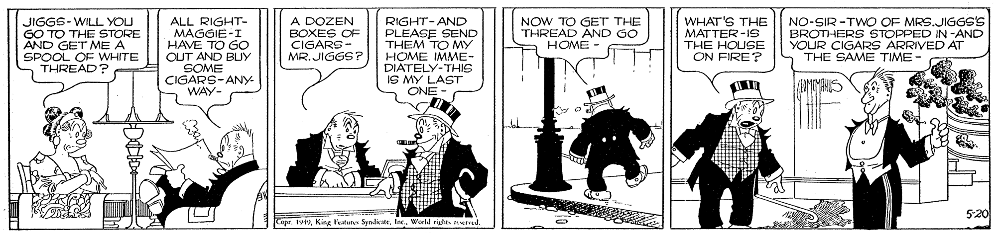 Conversation OCR: ALL RIGHT- MAGGIE-I HAVE TO GO OUT AND BUY SOME CIGARS-ANY WAY- A DOZEN BOXES OF CIGARS- MR. JIGGS ? RIGHT-AND PLEASE SEND THEM TO MY ???? IMM?- DIATELY-THIS IS MY LAST ONE - WHAT'S THE MATTER-1S THE HOUSE ON FIRE? NO-SIR -TWO OF MRS.JIGGS'S BROTHERS STOPPED IN -AND YOUR CIGARS ARRIVED AT THE SAME TIME - JIGGS-WILL YOU GO TO THE STORE AND GET ME A SPOOL OF WHITE THREAD? NOW TO GET THE THREAD AND GO HOME - 5-20 Copr. 1World rights rd. ALL RIGHT- MAGGIE-I HAVE TO GO OUT AND BUY SOME CIGARS-ANY WAY- A DOZEN BOXES OF CIGARS- MR. JIGGS ? RIGHT-AND PLEASE SEND THEM TO MY ???? IMM?- DIATELY-THIS IS MY LAST ONE - WHAT'S THE MATTER-1S THE HOUSE ON FIRE? NO-SIR -TWO OF MRS.JIGGS'S BROTHERS STOPPED IN -AND YOUR CIGARS ARRIVED AT THE SAME TIME - JIGGS-WILL YOU GO TO THE STORE AND GET ME A SPOOL OF WHITE THREAD? NOW TO GET THE THREAD AND GO HOME - 5-20 Copr. 1King Fatutes SyndicateWorld rights rd.
