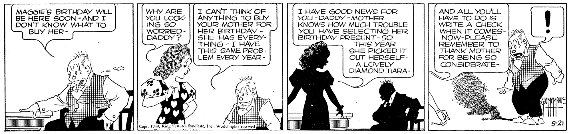 Comic book OCR: I CAN'T THINK OF ANY THING TO BUY YOUR MOTHER FOR HER BIRTHDAY - SHE HAS EVERY- THING -I HAVE THIS SAME PROB LEM EVERY YEAR- I HAVE GOOD NEWS FOR AND ALL YOU'LL HAVE TO DO IS WRITE A CHECK WHEN IT COMES- NOW-PLEASE REMEMBER TO THANK MOTHER FOR BEING SO CONSIDERATE- MAGGIE'S BIRTHDAY WILL BE HERE SOON -AND DON'T KNOW WHAT TO BUY HER- WHY ARE YOU LOOK- ING SO WORRIED- DADDY? YOU -DADDY-MOTHER KNOWS HOW MUCH TROUBLE YOU HAVE SELECTING HER BIRTHDAY PRESENT-SO THIS YEAR SHE PICKED IT OUT HERSELF- A LOVELY DIAMOND TIARA- GOMMANUS 5-21 Copr. 19World righes rerved I CAN'T THINK OF ANY THING TO BUY YOUR MOTHER FOR HER BIRTHDAY - SHE HAS EVERY- THING -I HAVE THIS SAME PROB LEM EVERY YEAR- I HAVE GOOD NEWS FOR AND ALL YOU'LL HAVE TO DO IS WRITE A CHECK WHEN IT COMES- NOW-PLEASE REMEMBER TO THANK MOTHER FOR BEING SO CONSIDERATE- MAGGIE'S BIRTHDAY WILL BE HERE SOON -AND DON'T KNOW WHAT TO BUY HER- WHY ARE YOU LOOK- ING SO WORRIED- DADDY? YOU -DADDY-MOTHER KNOWS HOW MUCH TROUBLE YOU HAVE SELECTING HER BIRTHDAY PRESENT-SO THIS YEAR SHE PICKED IT OUT HERSELF- A LOVELY DIAMOND TIARA- GOMMANUS 5-21 Copr. 19King Features SyndicateWorld righes rerved