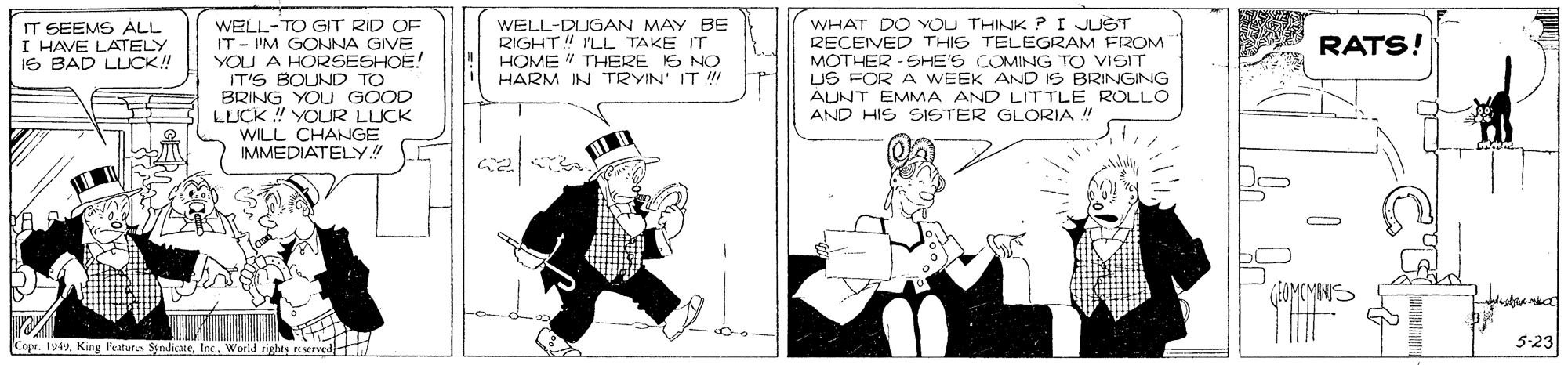 Drawing OCR: IT SEEMS ALL I HAVE LATELY IS BAD LLICK! WELL-TO GT RID OF IT - I'M GONNA GIVE YOU A HORSESHOE! IT'S BOUND TO BRING YOU GOOD LUCK ! YOUR LUCK WILL CHANGE IMMEDIATELY!! WELL-DUGAN MAY BE RIGHT! 'LL TAKE IT HOME " THERE IS NO HARM IN TRYIN' IT !! WHAT DO YOU THINK ?I JUST RECEIVED THIS TELEGRAM FROM MOTHER -SHE'S COMING TO VISIT US FOR A WEEK AND IS BRINGING ÁUNT EMMA AND LITTLE ROLLO AND HIS SISTER GLORIA ! RATS! Copr. 1y49World rights served 5-23 IT SEEMS ALL I HAVE LATELY IS BAD LLICK! WELL-TO GT RID OF IT - I'M GONNA GIVE YOU A HORSESHOE! IT'S BOUND TO BRING YOU GOOD LUCK ! YOUR LUCK WILL CHANGE IMMEDIATELY!! WELL-DUGAN MAY BE RIGHT! 'LL TAKE IT HOME " THERE IS NO HARM IN TRYIN' IT !! WHAT DO YOU THINK ?I JUST RECEIVED THIS TELEGRAM FROM MOTHER -SHE'S COMING TO VISIT US FOR A WEEK AND IS BRINGING ÁUNT EMMA AND LITTLE ROLLO AND HIS SISTER GLORIA ! RATS! Copr. 1y49King Features SyndicateWorld rights served 5-23