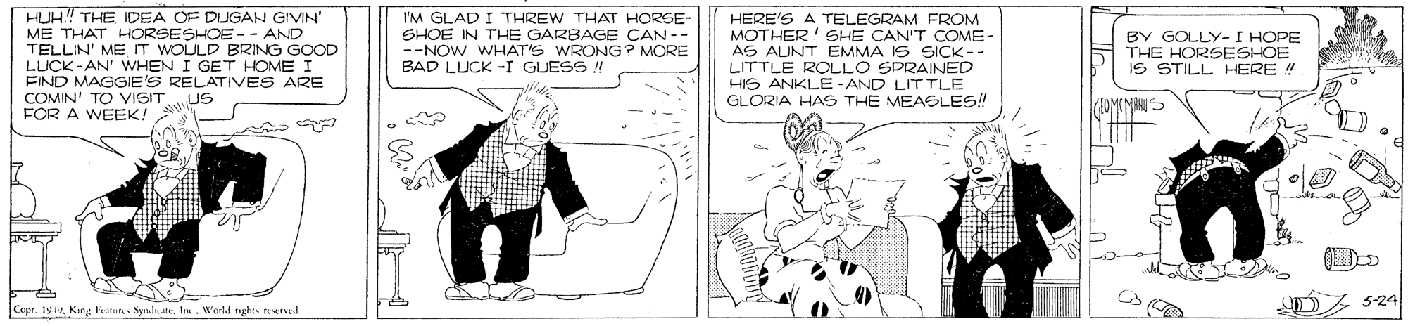 Mammal OCR: HUH! THE IDEA OF DUGAN GIVIN ME THAT HORSESHOE -- AND TELLIN' ME IT WOULD BRING GOOD I'M GLAD I THREW THAT HORSE- SHOE IN THE GARBAGE CAN -- --NOW WHAT'S WRONG ? MORE BAD LUCK -I GUESS ! HERE'S A TELEGRAM FROM MOTHER' SHE CAN'T COME- AS AUNT EMMA IS SICK-- LITTLE ROLLO SPRAINED HIS ANKLE -AND LIT TLE GLORIA HAS THE MEASLES! BY GOLLY-I HOPE THE HORSESHOE IS STILL HERE ! LUCK -AN' WHEN I GET HOME I EIND MAGGIE'S RELATIVES ARE COMIN' TO VISIT US FOR A WEEK! (AOMOMANIS DZ 5-24 Copr. 199In. Woeld tights reserud HUH! THE IDEA OF DUGAN GIVIN ME THAT HORSESHOE -- AND TELLIN' ME IT WOULD BRING GOOD I'M GLAD I THREW THAT HORSE- SHOE IN THE GARBAGE CAN -- --NOW WHAT'S WRONG ? MORE BAD LUCK -I GUESS ! HERE'S A TELEGRAM FROM MOTHER' SHE CAN'T COME- AS AUNT EMMA IS SICK-- LITTLE ROLLO SPRAINED HIS ANKLE -AND LIT TLE GLORIA HAS THE MEASLES! BY GOLLY-I HOPE THE HORSESHOE IS STILL HERE ! LUCK -AN' WHEN I GET HOME I EIND MAGGIE'S RELATIVES ARE COMIN' TO VISIT US FOR A WEEK! (AOMOMANIS DZ 5-24 Copr. 199King luture Synls.teIn. Woeld tights reserud