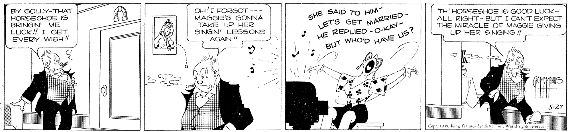 Comics OCR: BY GOLLY-THAT HORSESHOE IS BRINGIN' ME LUCK! I GET EVERY WISH! OH!I FORG?T --- MAGGIE'S GONNA TAKE UP HER SINGIN' LESSONS AGAIN ! GHE SAID TO HIM- LET'S GET MARRIED- REPLIED TH' HORSESHOE IS GOOD LUCK- ALL RIGHT - BUT I CAN'T EXPECT THE MIRACLE OF MAGGIE GIVING HE -O-KAY- UP HER SINGING ! WHO'D HAVE US? BUT (EOMCMENIS 5-27 Copr. 19. King l'eaturs Syndi. In. World nght sErved. BY GOLLY-THAT HORSESHOE IS BRINGIN' ME LUCK! I GET EVERY WISH! OH!I FORG?T --- MAGGIE'S GONNA TAKE UP HER SINGIN' LESSONS AGAIN ! GHE SAID TO HIM- LET'S GET MARRIED- REPLIED TH' HORSESHOE IS GOOD LUCK- ALL RIGHT - BUT I CAN'T EXPECT THE MIRACLE OF MAGGIE GIVING HE -O-KAY- UP HER SINGING ! WHO'D HAVE US? BUT (EOMCMENIS 5-27 Copr. 19. King l'eaturs Syndi. In. World nght sErved.