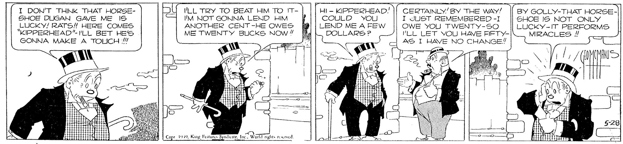 Parallel OCR: I DON'T THINK THAT HORSE- SHOE DUGAN GAVE ME IS LUCKY! RATrs! HERE COMES "KIPPERHEAD"-ILL BET HE'S GONNA MAKE A TOLCH ! I'LL TRY TO BEAT HIM TO IT- I'M NOT GONNA LEND HIM ANOTHER CENT-HE OWES ME TWENTY BUCKS Now! HI - KIPPERHEAD. COULD YOU LEND ME A FEW CERTAINLY.BY THE WAY! I JUST REMEMBERED-I OWE YOU TWENTY-SO I'LL LET VOU HAVE FIFTY- AS I HAVE NO CHANGE! BY GOLLY-THAT HORSE- SHOE IS NOT ONLY LUCKY-IT PERFORMS MIRACLES ! DOLLARS? 5-28 Copr t 0Kung Fatun Syndnate. In. World right naned I DON'T THINK THAT HORSE- SHOE DUGAN GAVE ME IS LUCKY! RATrs! HERE COMES "KIPPERHEAD"-ILL BET HE'S GONNA MAKE A TOLCH ! I'LL TRY TO BEAT HIM TO IT- I'M NOT GONNA LEND HIM ANOTHER CENT-HE OWES ME TWENTY BUCKS Now! HI - KIPPERHEAD. COULD YOU LEND ME A FEW CERTAINLY.BY THE WAY! I JUST REMEMBERED-I OWE YOU TWENTY-SO I'LL LET VOU HAVE FIFTY- AS I HAVE NO CHANGE! BY GOLLY-THAT HORSE- SHOE IS NOT ONLY LUCKY-IT PERFORMS MIRACLES ! DOLLARS? 5-28 Copr t 0Kung Fatun Syndnate. In. World right naned