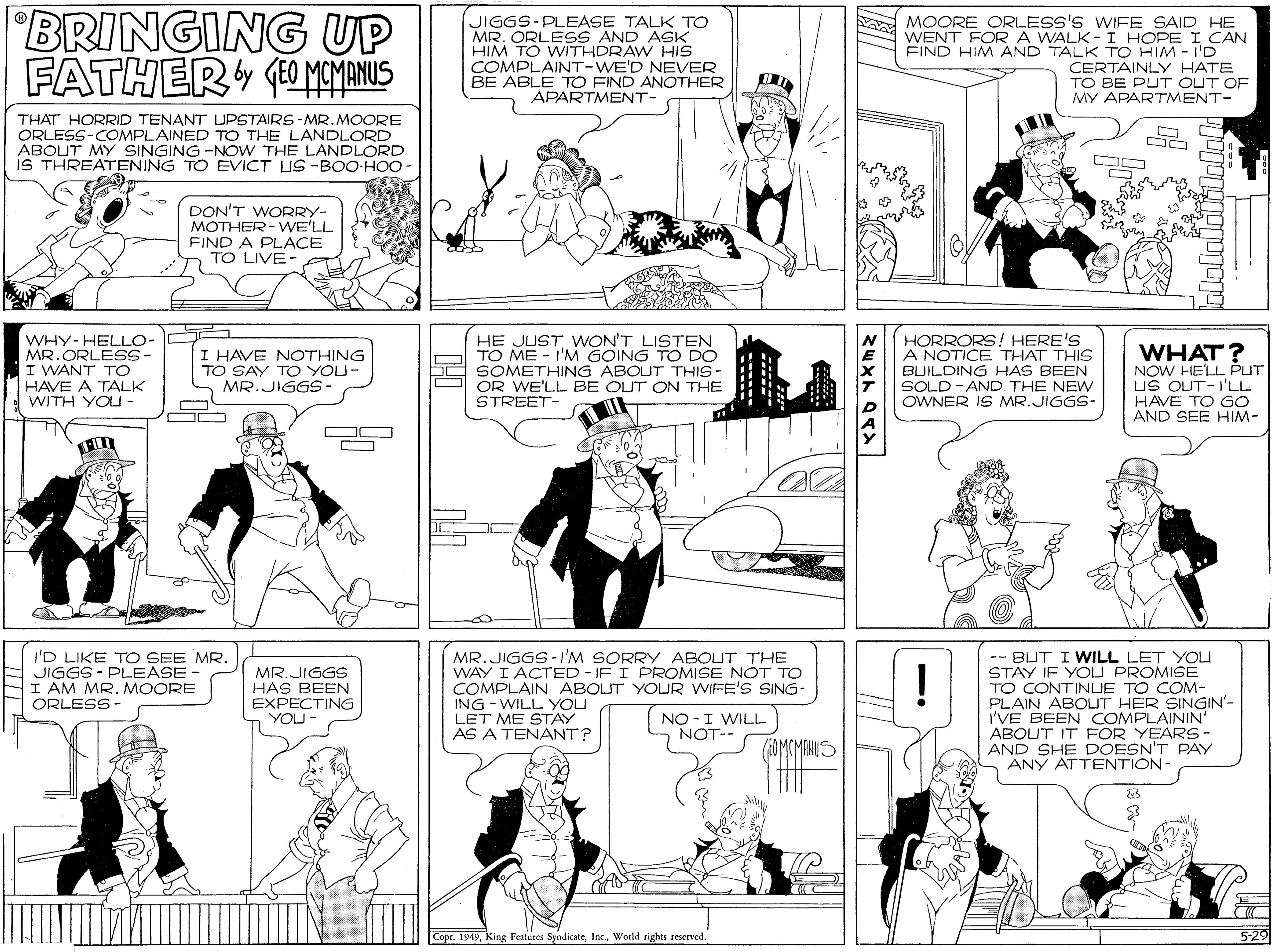 Comics OCR: BRINGING UP FATHER (0 MEMANUS JIGGS-PLEASE TALK TO MR. ORLESS AND ASK HIM TO WITHDRAW HIS COMPLAINT-WE'D NEVER BE ABLE TO FIND ANOTHER APARTMENT- MOORE ORLESS'S WIFE SAID HE WENT FOR A WALK -I HOPE I CAN FIND HIM AND TALK TO HIM - I'D CERTAINLY HATE TO BE PUT OUT OF MY APARTMENT- THAT HORRID TENANT UPSTAIRS - MR.MOORE ORLESS-COMPLAINED TO THE LANDLORD ABOUT MY SINGING -NOW THE LANDLORD iS THREATENING TO EVICT US -BOO-HOO DON'T WORRY- MOTHER-WE'LL FIND A PLACE TO LIVE- HE JUST WON'T LISTEN TO ME - I'M GOING TO DO WHY-HELLO- MR.ORLES- I WANT TO HAVE A TALK WITH YOU - HORRORS! HERE'S A NOTICE THAT THIS BUILDING HAS BEEN SOLD -AND THE NEW OWNER IS MR.JIGGS- WHAT? NOW HELL PUT US OUT-I'LL HAVE TO GO AND SEE HIM- I HAVE NOTHING TO SAY TO YOU- bd SOMETHING ABOUT THIS- MR.JIGGS- O OR WE'LL BE OUT ON THE STREET- - O I'D LIKE TO SEE MR. JIGGS - PLEASE - I AM MR. MOORE ORLESS - MR.JIGGS-I'M SORRY ABOUT THE WAY I ACTED - IF I PROMISE NOT TO COMPLAIN ABOLUT YOUR WIFE'S SING- ING - WILL YOU LET ME STAY AS A TENANT? -- BUT I WILL LET YOU STAY IF YOU PROMISE TO CONTINLJE TO COM- PLAIN ABOUT HER SINGIN'- I'VE BEEN COMPLAININ' ABOUT IT FOR YEARS- AND SHE DOESN'T PAY ANY ATTENTION- MR.JIGGS HAS BEEN EXPECTING YOU- ! NO -I WILL NOT-- (EOMCMANUS Copr. 1949Woeld rights seserved. 5-29 BRINGING UP FATHER (0 MEMANUS JIGGS-PLEASE TALK TO MR. ORLESS AND ASK HIM TO WITHDRAW HIS COMPLAINT-WE'D NEVER BE ABLE TO FIND ANOTHER APARTMENT- MOORE ORLESS'S WIFE SAID HE WENT FOR A WALK -I HOPE I CAN FIND HIM AND TALK TO HIM - I'D CERTAINLY HATE TO BE PUT OUT OF MY APARTMENT- THAT HORRID TENANT UPSTAIRS - MR.MOORE ORLESS-COMPLAINED TO THE LANDLORD ABOUT MY SINGING -NOW THE LANDLORD iS THREATENING TO EVICT US -BOO-HOO DON'T WORRY- MOTHER-WE'LL FIND A PLACE TO LIVE- HE JUST WON'T LISTEN TO ME - I'M GOING TO DO WHY-HELLO- MR.ORLES- I WANT TO HAVE A TALK WITH YOU - HORRORS! HERE'S A NOTICE THAT THIS BUILDING HAS BEEN SOLD -AND THE NEW OWNER IS MR.JIGGS- WHAT? NOW HELL PUT US OUT-I'LL HAVE TO GO AND SEE HIM- I HAVE NOTHING TO SAY TO YOU- bd SOMETHING ABOUT THIS- MR.JIGGS- O OR WE'LL BE OUT ON THE STREET- - O I'D LIKE TO SEE MR. JIGGS - PLEASE - I AM MR. MOORE ORLESS - MR.JIGGS-I'M SORRY ABOUT THE WAY I ACTED - IF I PROMISE NOT TO COMPLAIN ABOLUT YOUR WIFE'S SING- ING - WILL YOU LET ME STAY AS A TENANT? -- BUT I WILL LET YOU STAY IF YOU PROMISE TO CONTINLJE TO COM- PLAIN ABOUT HER SINGIN'- I'VE BEEN COMPLAININ' ABOUT IT FOR YEARS- AND SHE DOESN'T PAY ANY ATTENTION- MR.JIGGS HAS BEEN EXPECTING YOU- ! NO -I WILL NOT-- (EOMCMANUS Copr. 1949King Features SyndicateWoeld rights seserved. 5-29