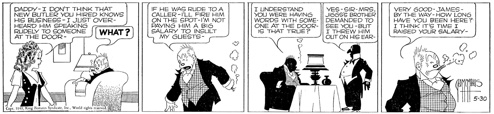 Conversation OCR: DADDY-I DON'T THINK THAT NEW BUTLER YOU HIRED KNOWS HIS BUSINESS-I JUST OVER- HEARD HIM SPEAKING RUDELY TO SOMEONE AT THE DOOR- IF HE WAS RUDE TO A CALLER -I'LL FIRE HIM ON THE SPOT-I'M NOT PAYING HIMA BIG SALARY TO INSULT MY GUESTS- I LINDERSTAND YOU WERE HAVING WORDS WITH SOME- ONE AT THE DOOR- IS THAT TRUE? YES-SIR-MRS. JIGGS'S BROTHER DEMANDED TO SEE YOU -BUT I THREW HIM OUT ON HIS EAR- VERY GOOD-JAMES - BY THE WAY-HOW LONG HAVE YOU BEEN HERE? I THINK IT'S TIME I RAISED YOUR SALARY- WHAT ? 5-30 Copr. 199World tights reseIved. DADDY-I DON'T THINK THAT NEW BUTLER YOU HIRED KNOWS HIS BUSINESS-I JUST OVER- HEARD HIM SPEAKING RUDELY TO SOMEONE AT THE DOOR- IF HE WAS RUDE TO A CALLER -I'LL FIRE HIM ON THE SPOT-I'M NOT PAYING HIMA BIG SALARY TO INSULT MY GUESTS- I LINDERSTAND YOU WERE HAVING WORDS WITH SOME- ONE AT THE DOOR- IS THAT TRUE? YES-SIR-MRS. JIGGS'S BROTHER DEMANDED TO SEE YOU -BUT I THREW HIM OUT ON HIS EAR- VERY GOOD-JAMES - BY THE WAY-HOW LONG HAVE YOU BEEN HERE? I THINK IT'S TIME I RAISED YOUR SALARY- WHAT ? 5-30 Copr. 199King Peatures SyndicateWorld tights reseIved.