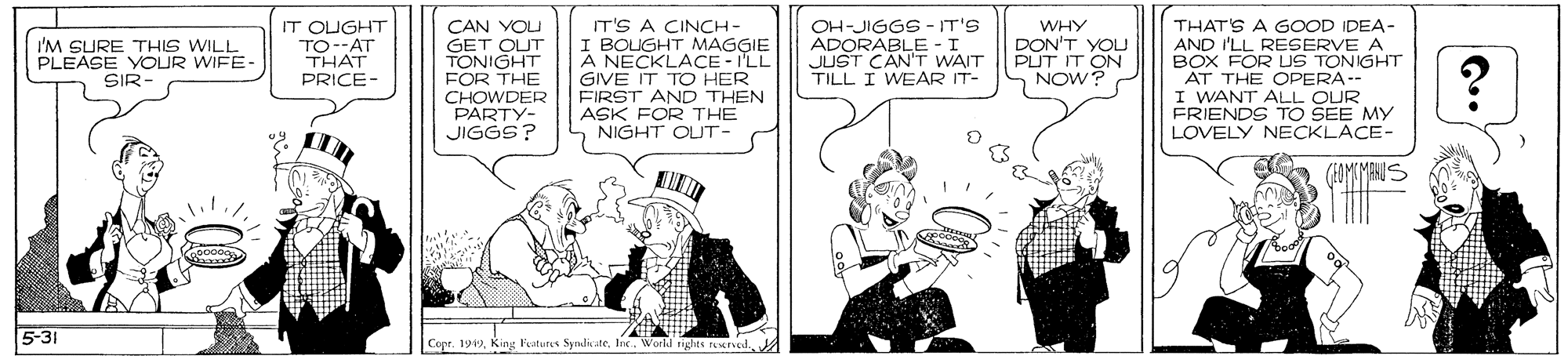 Illustration OCR: IT OUGHT TO--AT THAT PRICE- CAN YOU GET OUT TONIGHT FOR THE CHOWDER PARTY- JIGGS? IT'S A CINCH - I BOIGHT MAGGIE A NECKLACE - I'LL GIVE IT TO HER FIRST AND THEN ASK FOR THE NIGHT OLUT- OH-JIGGS-IT'S ADORABLE - I JUST CAN'T WAIT TILL I WEAR IT- WHY DON'T YOU PUT IT ON NOW? THAT'S A GOOD IDEA- AND I'LL RESERVE A BOX FOR US TONIGHT AT THE OPERA-- I WANT ALL OUR FRIENDS TO SEE MY LOVELY NECKLACE- I'M SURE THIS WILL PLEASE VOUR WIFE- SIR (EOMMANUS 5-31 Copr. 1919IT OUGHT TO--AT THAT PRICE- CAN YOU GET OUT TONIGHT FOR THE CHOWDER PARTY- JIGGS? IT'S A CINCH - I BOIGHT MAGGIE A NECKLACE - I'LL GIVE IT TO HER FIRST AND THEN ASK FOR THE NIGHT OLUT- OH-JIGGS-IT'S ADORABLE - I JUST CAN'T WAIT TILL I WEAR IT- WHY DON'T YOU PUT IT ON NOW? THAT'S A GOOD IDEA- AND I'LL RESERVE A BOX FOR US TONIGHT AT THE OPERA-- I WANT ALL OUR FRIENDS TO SEE MY LOVELY NECKLACE- I'M SURE THIS WILL PLEASE VOUR WIFE- SIR (EOMMANUS 5-31 Copr. 1919King Festures SyndiateInc. Workd rights trved