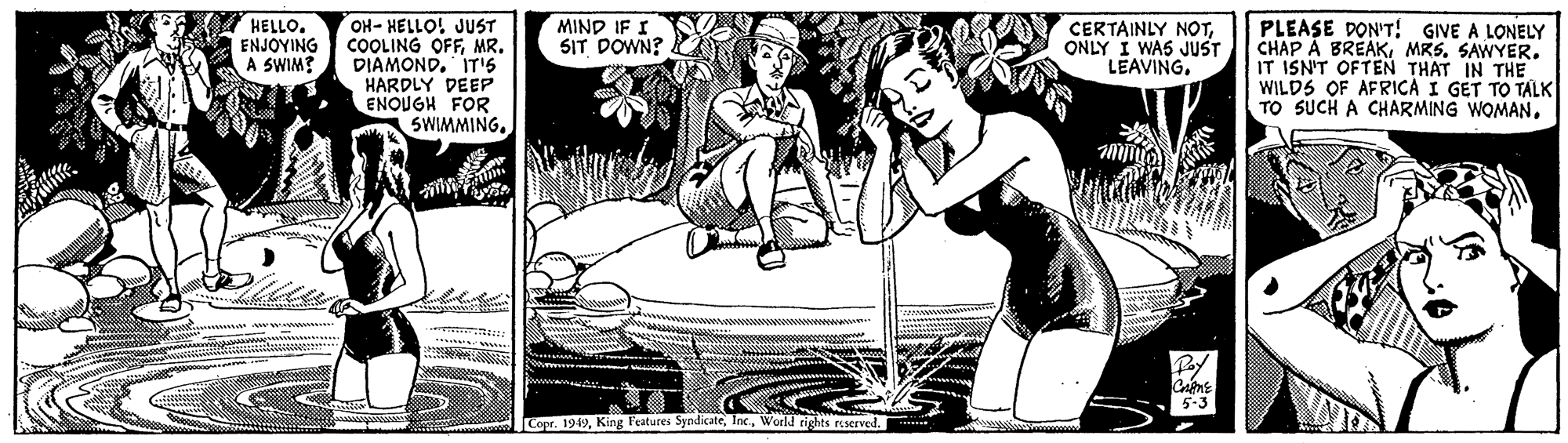 Gesture OCR: OH- HELLO! JUST COOLING OFFMR. DIAMOND. IT'5 HARDLY DEEP ENQUGH FOR SWIMMING. HELLO. ENJOYING A SWIM? MIND IF I SIT DOWN? CERTAINLY NOTONLY I WAS JUST LEAVINGPLEASE DON'T! GIVE A LONELY CHAP À BRÉAKMRS. SAWYER. IT ISN'T OFTEN THAT IN THE WILDS OF AFRICA I GET TO TALK TO SUCH A CHARMING WOMAN. 5-3 Copr. 1949World rights reserved. OH- HELLO! JUST COOLING OFFMR. DIAMOND. IT'5 HARDLY DEEP ENQUGH FOR SWIMMING. HELLO. ENJOYING A SWIM? MIND IF I SIT DOWN? CERTAINLY NOTONLY I WAS JUST LEAVINGPLEASE DON'T! GIVE A LONELY CHAP À BRÉAKMRS. SAWYER. IT ISN'T OFTEN THAT IN THE WILDS OF AFRICA I GET TO TALK TO SUCH A CHARMING WOMAN. 5-3 Copr. 1949King Features SyndicateWorld rights reserved.
