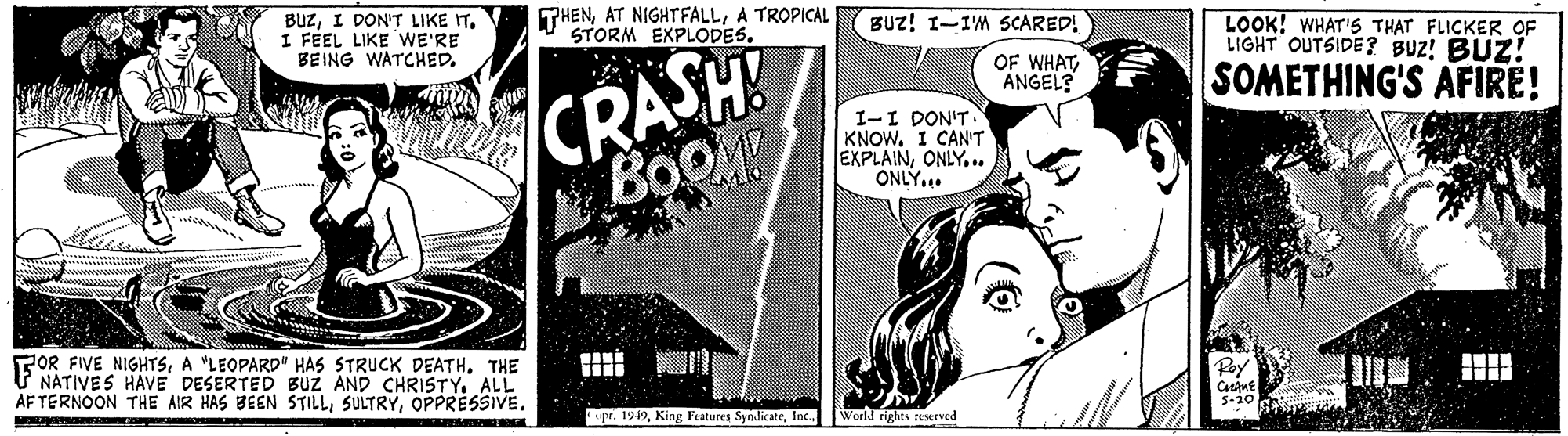 Fictional character OCR: BUZI DON'T LIKE IT. I FÉEL LIKE WE'RE BEING WATCHED. THENA TROPICAL STORM EXPLODES. BUz! I-IM 5CARED! LOOK! WHAT'S THAT FLICKER OF LIGHT OUTSIDE? BUZ! BUZ! CRASH BOOM! OF WHATANGEL? SOMETHING'S AFIRE! I-I DON'T KNOWI CAN'T EXPLAINONLY... ONLY... POR FIVE NIGHTSTHE V NATIVES HAVE DESERTED BUZ AND CHRISTY. ALL AF TERNOON THE AIR HAS BEEN STILLOPPRESSIVE. gr. 1949Inc World rights reerved (6 BUZI DON'T LIKE IT. I FÉEL LIKE WE'RE BEING WATCHED. THENAT NIGHTFALLA TROPICAL STORM EXPLODES. BUz! I-IM 5CARED! LOOK! WHAT'S THAT FLICKER OF LIGHT OUTSIDE? BUZ! BUZ! CRASH BOOM! OF WHATANGEL? SOMETHING'S AFIRE! I-I DON'T KNOWI CAN'T EXPLAINONLY... ONLY... POR FIVE NIGHTSA "LEOPARD" HAS STRUuCK DEATHTHE V NATIVES HAVE DESERTED BUZ AND CHRISTY. ALL AF TERNOON THE AIR HAS BEEN STILLOPPRESSIVE. gr. 1949King Featurea SyndicateInc World rights reerved (6