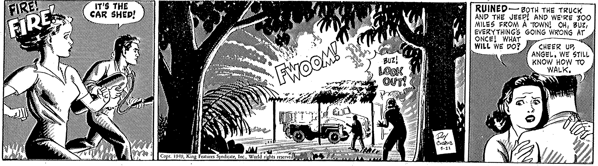 Plant OCR: FIRE! IT'S THE CAR SHED! FIRE RUINED-B?TH THE TRUCK AND THE JEEP! AND WE'RE 300 MILES FROM Á TOWN! OHEVERYTHING'S GOING WRONG AT ONCE! WHAT WILL WE DO? FwoOM! BUz! LOOK OUT! CHEER UPWE STILL KNOW HOW TO WALK. Py Copr. 1949World rights reserved 5-21 FIRE! IT'S THE CAR SHED! FIRE RUINED-B?TH THE TRUCK AND THE JEEP! AND WE'RE 300 MILES FROM Á TOWN! OHEVERYTHING'S GOING WRONG AT ONCE! WHAT WILL WE DO? FwoOM! BUz! LOOK OUT! CHEER UPWE STILL KNOW HOW TO WALK. Py Copr. 1949King Features SyndicateWorld rights reserved 5-21