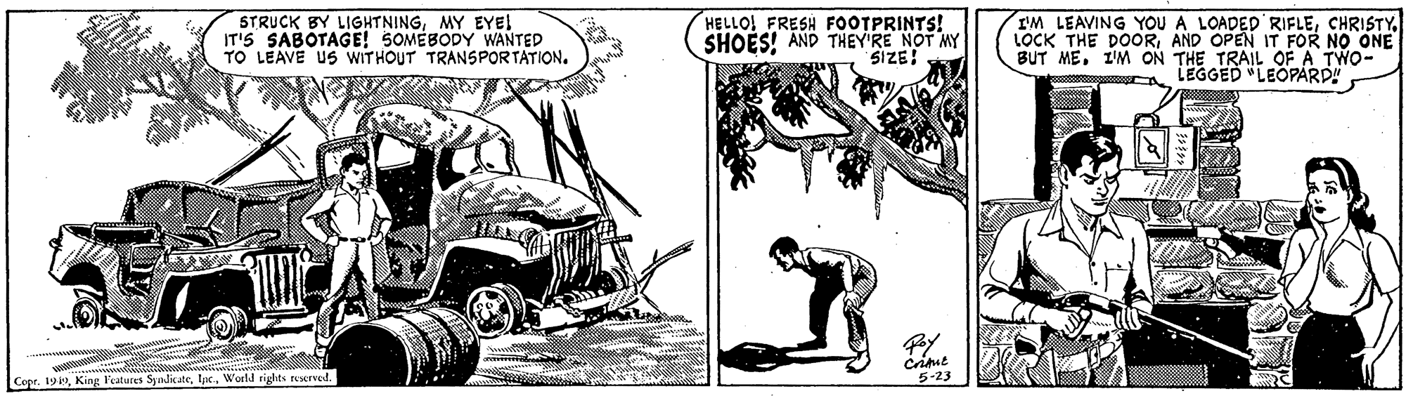 Tire OCR: STRUCK BY LIGHTNINGMY EYE! IT'S SABOTAGE! SOMEBODY WANTED TO LEAVE US WITHOUT TRANSPORTATION. HELLO! FRESH FOOTPRINTS! I'M LEAVING YOU A LOADED'RIFLEAND OPEN IT FOR NO ONE BUT ME. I'M ON THE TRAIL OFA TWO- LEGGED "LEOPARD" SHOES! AND THEY'RE NOT MY SIZE! Copr. 19World tights reerved. 5-23 STRUCK BY LIGHTNINGMY EYE! IT'S SABOTAGE! SOMEBODY WANTED TO LEAVE US WITHOUT TRANSPORTATION. HELLO! FRESH FOOTPRINTS! I'M LEAVING YOU A LOADED'RIFLELOCK THE DOORAND OPEN IT FOR NO ONE BUT ME. I'M ON THE TRAIL OFA TWO- LEGGED "LEOPARD" SHOES! AND THEY'RE NOT MY SIZE! Copr. 19King l'eatures SyinlicateWorld tights reerved. 5-23
