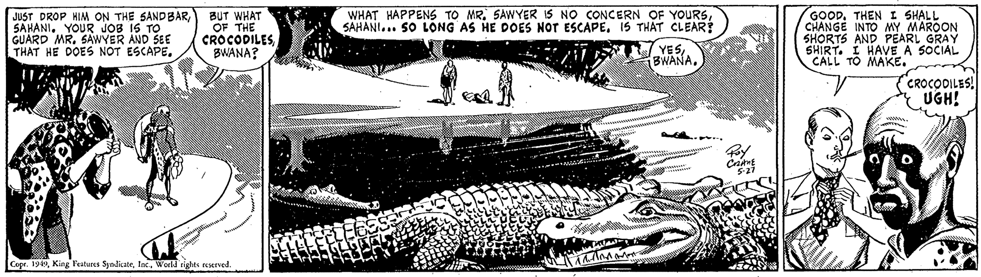 Drawing OCR: WHAT HAPPENS TO MR. SAWYER IS NO CONCERN OF YOURS15 THÁT CLEAR JUST DROP HIM ON THE SANDBARSAHANI. YOUR JOB IS TO GUARD MR. SAWYER AND SEE THAT HE DOES NOT ESCAPE. BUT WHAT OF THE CROCODILESBWANA? GOODTHEN I SHALL CHANGE INTO MY MAROON SHORTS AND PEARL GRAY SHIRT. I HAVE A 5OCIAL CALL TO MAKE. YESCROCOILES! UGH! Can Copr. 1949World rights reserved. WHAT HAPPENS TO MR. SAWYER IS NO CONCERN OF YOURSSAHANI... SO LONG AS HE DOES NOT ESCAPE15 THÁT CLEAR JUST DROP HIM ON THE SANDBARSAHANI. YOUR JOB IS TO GUARD MR. SAWYER AND SEE THAT HE DOES NOT ESCAPE. BUT WHAT OF THE CROCODILESBWANA? GOODTHEN I SHALL CHANGE INTO MY MAROON SHORTS AND PEARL GRAY SHIRT. I HAVE A 5OCIAL CALL TO MAKE. YESCROCOILES! UGH! Can Copr. 1949King Features SyndicateWorld rights reserved.